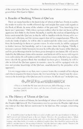 An Introduction to 'Uloom al-Quraan 19 
of the script of the Qur'aan. Therefore, the knowledge of 'uloom al-Ouraun is more 
general then '///;/ Usool at-Tafsecr. 
II. Benefits of Studying 'Uloom al-Qur'aan 
There are many benefits to the knowledge ot 'uloom al-Qur'aan. Firstly, it enables 
the reader to realize the wealth of knowledge anil insight that exists with regards to 
the Book of Allaah. As some of the scholars of the past said, "True knowledge is to 
know one's ignorance." Only when a person realizes what he does not know will lie 
appreciate how little he docs know. Secondly, it enables the student ot knowledge to 
heller understand the Qur'aan, in that he will be familiar with the history of its rev-elation 
and collection, and the various aspects that aid its comprehension. When he 
reads the books ol tafseer, he will be able to understand the terms used, and benefit 
from the knowledge in them to a greater extent. In other words, he will be equipped 
to further increase his knowledge and to learn more about his religion. Thirdly, it 
increases a person's belief (ecmaan), because he will realize the beauty ofthe Qur'aan 
and the great blessings that he has been given through its revelation. He will not be 
tooled by the fallacious claims of its enemies, ami his heart will be at ease with regards 
to its authenticity. He will understand the miraculous nature of the Qur'aan, and thus 
better cherish the greatest Book that mankind has been given, fourthly, he will be 
able to defend (he Qur'aan against its enemies, since he will be equipped with the 
true and pristine knowledge ot the Quraan, unadulterated by the prejudices of its 
opponents. 
Ii is no exaggeration lo say that, once a person learns the essentials of his religion 
and what is required for him to know, the first know ledge he should turn his atten-tion 
to is the knowledge of the Quraan and its sciences. As Allaah saw" in die Qur'aan. 
#<_4Vi !M$^^s%3#^i3ftj££ 
»(This is .ii Book chat We have sent down to you. lull ol blessings, so chat 
they may ponder over iis wises, and thai men of understanding may re-member. 
[38:29] 
ill. The History of 'Uloom al-Qur'aan 
Like all the sciences of Islaam. the knowledge ol 'uloom al-Otir'aan initiated with 
the Prophet (J|g) himself The Companions used to question the Prophet (^g) about 
any concept that they did not understand in the Qur'aan. For example, concerning 
the verse. 
|u Ii should b< pointed out that the Quraan is onlj iii Arabic, and is the speech {/(alaum) ol Allaah, .is 
shall be proved ami elaborated upon ill the next chapter. Therefore, the unconditional phrase. "Allaah 
-,is." when used in this book (or any hook), only refers to the Quraan. When this phrase is used in a 
language other than Arabic, n contains an additional implicit clause that should be understood b> the 
audience, and this clause is. "the meaning ol which is." since the Qur'aan is only in Arabit . therefore, this 
phrase should be understood as. " The meaning ol w h.n Allaah has said is..." 
 