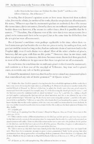 190 An Introduction to the Sciences of the (,)ui'.i,m 
tradict them in the later rimes are Makkee ibn Alice Taalih1 
' and those who 
followed him (i.e., Ibn al-Jazaree). 
45' 
In reality, Ibn al-Jazaree's opinion seems to have more theoretical than realistic 
value, for even he admits, in another of his works, that the ten qirdaat are all mutawaatir. 
He states, "Whoever says that the mutawaatir qirdaat are unlimited, then ifhe means 
this in our times, this is not correct, for today there arc no authentic mutawaatir qirdaat 
besides these ten; however, if he means in earlier times, then it is possible thai he is 
correct... Therefore, Ibn al-Ja/arec was ol the view that it was not necessary for a 
qirada to be mutawaatir lor it to be accepted, but at the same time he did believe that 
the ten qirdaat were all mutawaatir. 
Ibn al-Jazaree's conditions were perhaps applicable in his time, when there ex-isted 
numerous qirdaat besides the ten that are present today. According to him, such 
qirdaat could be recited as long as they had an authentic chain ol narrators back to the 
Prophet (-^g), even if such chains were ahaad. Most of the other scholars of qirada, 
however, did not agree with him on this point.4 '"' However, since in our limes, only 
these ten qirdaat are in existence, this issue becomes more theoretical than practical, 
as most of the scholars are in agreement thai these ten qirdaat are all mutawaatir. 
In conclusion, the conditions tor an authentic qirada is that it must be mutawaatir. 
and conform to at least one of the mus-lmfs of 'L'thmaan. Any time such a qirada 
exists, it overrides any rule ol Arabic grammar. 
It should be mentioned, however, that there has never existed any mutawaatir qirada 
that contradicted any rule ol Arabic grammar. 1 '" Al-Qaarce writes,4 " 
-l i2 Makkee ibn Abec Taalih is quoted as having been the lirsi to hold this opinion in .ill the works thai I 
have comeacross discussing this topii (alsosee, al-Qadhi, p. 8). I fowevcr, [came across anotherwork oi his 
entitled Kitaab itt-lbtiiimih 'an Ma'aam al-Oira'aat, in which he clearly States ili.it any qiraa'a must he 
mtuawaatirvot it to be accepted. Forexample, on p. 43, while discussing aacshasdh i/ira'aat. he states, "...and 
tin- Qur'aan cannot he confirmed with an ahaad narration;" mi p. 31, "...and this (i.e., taking .i shaadh 
qira'aat) implies confirming the Qur'aan with .in ahaad narration, and this is not allowed bj .my of the 
people (of knowledge)." Elsewhere (p. 59), heclcariy states concerning this opinion "...and this is the opin-ion 
we believe and hold to." 1 did not see am ofthe other hooks thai I read mention these quotes, so I do not 
know whether this was his earlier opinion, or his later one. nor could I ascertain when he wrote the hook. In 
any case, further research must he done to ascertain whether this really was the final opinion ol Makkee ibn 
Alice Taalih. 
433 al-Qadhi. p.8. 
•H4 Uwais, p. 12. quoting from Ihn al-Jazaree's Miinjid aJ-Muqreai. Also, see Uwais' discussion on this 
point, pps. 11-14. 
4 sS Other scholars make a differentiation between the Qur'aan and the qira'aat, and state that, in order 
for the Qur'aan to he accepted, the narrations must hv mutawaatir. hut in order foraqira'a to he accepted, an 
ahaad narration will suffice. However, this differentiation does not seem to solve the problem, for the qira'aat 
arc the Qur'aan. ami the Qur'aan is preserved in all ol the qirdaat. Therefore, if a qira'tk is substantiated as 
authentic, that automatically implies dial it is pari of the Qur'aan. 
4 $6 This is not to sa that there have not existed qira'aat that Arab grammarians have not found fault 
with. There have been numerous attempts to prove various grammatical 'faults" in the qira'aat, bin other 
grammarians have always proven that such readings do have grammatical basis forthem, cf! al Qaarcc. Ahil 
al-Aziz: lladith al-. hntfas-Saba'ah, in Majalah Kallis/ah al-Qur'aan al-Karcem, v. I. I ''Si. p. 115. for exam-ples. 
4 v al-Qaaree, p. I I ft, with paraphrasing. The addition in brackets are mine. 
 