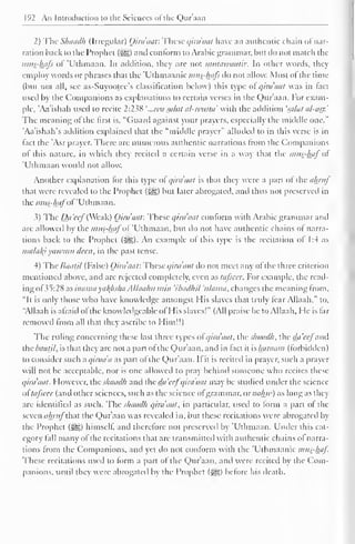 192 An Introduction to the Sciences ofthe Qur'aan 
2) The Shaadh (Irregular) (Jirdaaf. These qira'aat have an authentic chain ol nar-ration 
back to the Prophet (S^g) and conform to Arabic grammar, but do not match the 
mus-hafs of 'Uthmaan. In addition, they are not nuitawaatir. In other words, they 
employ words or phrases that the "Uthmaanic mus-hafs do not allow. Most ol the time 
(but not all, see as-Suyootee's classification below) this type ol qirdaat was in tact 
used by the Companions as explanations to certain verses in the Qur'aan. For exam-ple, 
'Aa'ishah used to recite 2:238 ' ..Ma saint al-wusta' with the addition 'saint al-asr.' 
The meaning ol the first is, "Guard against your prayers, especially the middle one." 
'Aa'ishah's addition explained that the "middle prayer" alluded to in this verse is in 
fact the 'Asr prayer. There are numerous authentic narrations from the Companions 
ol this nature, in which they recited a certain verse in a way that the mns-haj ol 
'Uthmaan would not allow. 
Another explanation lor this type ol qira'aat is that they were a part ol the ahrnj 
that were revealed to the Prophet (^) but later abrogated, and thus not preserved in 
the mits-hafot' 'Uthmaan. 
3) The Da'ccf (Weak) Qirdaat: These qira'aat conform with Arabic grammar and 
are allowed by the mus-hafoi 'Uthmaan, but do not have authentic chains of narra-tions 
back to the Prophet (3^g). An example ol this type is the recitation of 1:4 as 
nia/a/<i yawmu deen, in the past tense. 
4) The Baatil (False) Qirdaat: These qirdaat do not meet any of the three criterion 
mentioned above, and are rejected completely, even as tafscer. For example, the read-ing 
of 35:28 as inama xaltfisha Allaalut mi/i ihadlul 'nlanut, changes the meaning from. 
"It is only those who have knowledge amongst Mis slaves that truly fear Allaah," lo, 
"Allaah is afraid of the knowledgeable ol His slaves!" (All praise be to Allaah, He is far 
removed from all that they ascribe to Him!!) 
The ruling concerning these last three types of qirdaat, the shaadh, the dii'ccfand 
the Baatil, is that they are not a part of the Qur'aan, and in fact it is haraam (forbidden 
) 
to consider such a qirada as part of the Qur'aan. If it is recited in prayer, such a prayer 
will not be acceptable, nor is one allowed to pray behind someone who recites these 
qirdaat. However, the shaadh and the da'ccfqirdaat may be studied under the science 
ol tajsccr (ami other sciences, such as the science of grammar. or nahw) as long as they 
are identified as such. The shaadh qirdaat, in particular, used to form a part of the 
seven ahrufM the Qur'aan was revealed in, but these recitations were abrogated by 
the Prophet ($£,) himself, and therefore not preserved by 'Uthmaan. Under this cat-egory 
fall many ofthe recitations that are transmitted with authentic chains ol narra-tions 
from the Companions, and yet do not conform with the Uthmaanic mits-haf. 
These recitations used to form a part of the Qur'aan, and were recited by the Com-panions, 
until ihcv were abrogated bv the Prophet (3ig) before his death. 
 