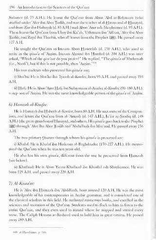 196 An Introduction to the Sciences ofthe Qur'aan 
Sulamec (d. 75 A.H.). He learnt the Qur'aan from Aboo 'Abil ar-Rahmaan (who 
studied under 'Alee ibn Abee Taalib, and was the teacher ofal-Hasan antl al-Husayn), 
and from Zirr ibn Hubaysh (d. 83 A.H.) and Aboo "Amr ash-Shaybaanee (d. 95 A.H.). 
These learnt the Qur'aan from Ubay ibn Ka'ab, 'Uthmaan ibn 'Affaan, 'Alee ibn Abee 
Taalib, and Zayd ibn Thaabit, who all learnt from the Prophet (3gg). He passed away 
127 A.H. 
He taught the Qur'aan to Imaam Aboo Haneelah (d. 150 A.H.), who used to 
recite in the qiraaa of 'Aasim. Imaam Ahmad ibn Hambal (d. 204 A.H.) was once 
asked, "Which ol the qira'aat do you prefer?" He replied, "The qiraa'n of Madcenah 
(i.e., Naafi'), but if this is not possible, then "Aasim."4'"' 
His two students who preserved his qiraaa arc: 
i) Shu'ba: He is Shu'ba ibn 'Iyaash al-Koofee, born 95 A.H. and passed away 193 
A.H. 
ii) Hafs: He is Aboo 'Amr Hafs ibn Sulaymaan al-Asadec al-Koofee (90-180 A.H.), 
a step-son of 'Aasim. He was the most knowledgeable person ofthe qiraaa ol 'Aasim. 
6) Hamzah al-Koofee: 
He is Hamzah ibn Habecb al-Koofee, born 80 A.H. He met some of the Compan-ions, 
and learnt the Qur'aan from al-'Amash (d. 147 A.H.), Ja'far as-Saadiq (d. 148 
A.H.) (the great-grandson of Husayn), and others, Whqiraa'a goes back to the Prophet 
($H) through 'Alee ibn Abee Taalib anil 'Abclullaah ibn Mas'ood. He passed away 1 56 
A.H. 
The two primary Qaarees through whom his qiraaa is preserved arc: 
i) Khalaf: He is Khalaf ibn Hishaam al-Baghdaadee (150-227 A.H.). He memo-rised 
the Qur'aan when he was ten years old. 
He also has his own qiraa'a, different from the one he preserved from Hamzah 
(see below). 
ii) Khallaad: He is Aboo 'Eesaa Khallaad ibn Khaalid ash-Shaybaanee. He was 
born 1 19 A.H. and passed away 220 A.H. 
7) Al-Kisaciee: 
He is 'Alee ibn Hamzah ibn 'Abdillaah, born around 120 A.H. He was the most 
knowledgeable of his contemporaries in Arabic grammar, and is considered one of 
the classical scholars in this field. He authored numerous books, and excelled in the 
sciences anil recitation of the Qur'aan. Students used to flock to him to listen to the 
entire Qur'aan, and they even used to record where he stopped and started every 
verse. The Caliph Haroon ar-Rasheed used to hold him in great esteem. He passed 
away 189 A.H. 
HH ,il I Ixisliinur. p. I 16. 
 