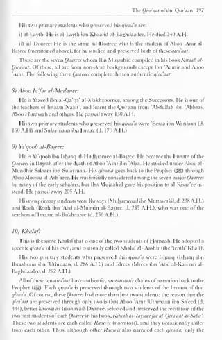 The Qiraaat of the Qur'aan 197 
His two primary students who preserved his qiraa'a are: 
i) al-Layth: He is al-Layth ibn Khaalid al-Baghdaadee. He died 240 A.H. 
ii) ad-Dooree: He is the same ad-Dooree who is the Student ol Ahoo Atnr al- 
Basree (mentioned above), for he studied and preserved both o( these qira'aat. 
These are the seven Qaarees whom Ibn Mujaahid compiled in his book Kilaab al- 
Qiraaat. Of these, all are from non-Arab backgrounds except Ibn 'Aamir and Aboo 
'Amr. The following three Qaarees complete the ten authentic qiraaat. 
8) Aboo Ja 'far al-Madanee: 
He is Yazeed ibn al-Qa'qa' al-Makh/.oomee, among the Successors. He is one of 
the teachers of Imaam NaafV, and learnt the Qur'aan from 'Abdullah ibn 'Abbaas. 
Aboo Hurayrah and others. He passed away 130 A.H. 
His two primary students who preserved his qiraa'a were 'Eesaa ibn Wardaan (d. 
160 A.H) and Sulaymaan ibn Jamaz (d. 170 A.H.) 
9) Ya'qoob al-Basree: 
He is Ya'qoob ibn Ishaaq al-Hadhramee al-Basree. He became the Imaam of the 
Qaarees in Basrah after the death ofAboo 'Amr ibn 'Alaa. He studied under Aboo al- 
Mundhir Salaam ibn Sulayman. His qiraa'a goes back to the Prophet (j^g) through 
Aboo Moosaa al-Ash'arce. He was initially considered among the seven major Qaarees 
by many of the early scholars, but Ibn Mujaahid gave his position to al-Kisaa'ee in-stead. 
He passed away 205 A.H. 
His two primary students were Ruvvays (Muhammad ibn Muttawakil, d. 238 A.H.) 
and Rooh (Rooh ibn 'Abd al-Mu'min al-Basree, d. 235 A.H.), who was one of the 
teachers of Imaam al-Bukhaarec (d. 256 A.H.). 
10) Klnilaf 
This is the same Khalal that is one of the two students ofHamzah. He adopted a 
specific qiraa'a of his own, and is usually called Khalaf"al-'Aashir (the 'tenth' Khali). 
His two primary students who preserved this qiraa'a were Ishaaq (Ishaaq ibn 
Ibraaheem ibn 'Uthmaan, d. 286 A.H.) and Idrccs (Idrees ibn 'Abd al-Kareem al- 
Baghdaadee, d. 292 A.H.) 
All of these ten qiraaat have authentic, mutawaatir chains of narration back to the 
Prophet (}^g). Each qiraa'a is preserved through two students of the Imaam of that 
qiraa'a. Ofcourse, these Qaarees had more than just two students; the reason that the 
qira'aat are preserved through only two is that Aboo 'Amr 'Uthmaan ibn Sa'eed (d. 
444), better known as Imaam ad-Daanee, selected and preserved the recitation of the 
two best students of each Qaaree in his book, Kitaab at-Tayseerfee al-Qira'aat as-Saba. 
These two students are each called Raawis (narrators), and they occasionally differ 
from each other. Thus, although other Raawis also narrated each qiraa'a, only the 
 
