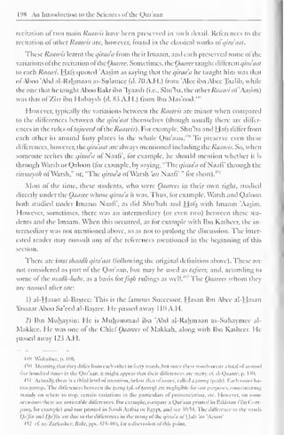 198 An Introduction to the Sciences ofthc Quraan 
recitation <>i two main Raawis have been preserved in such detail. References to the 
recitation ol other Raawis are, however, louiul in the classical works ol qirdaat. 
These Raawis learnt the c/iraa'a from their Imaam, and each preserved some ofthe 
variations ol the recitation ol the Oaarcc. Sometimes, the Oaarcc taught dillcrcnt i/ira'aat 
io each Raawi. Hals quoted 'Aasim as saying that the qirada he taught him was that 
ol Aboo 'Abd al-Rahmaan as-Sulamce (d. 70 Add.) from 'Alee ibn Abce Taalib, while 
the one that he taught Aboo Hakr ibn Iyaasli (i.e., Shu'ba, the other Raawi ol Aasim) 
was that ofZirr ibn Hubaysh (d. 83 A.H.) from Ibn Mas'ood.44'' 
However, typically the variations between the Raawis are minor when compared 
to the differences between the qirdaat themselves (though usually there are differ-ences 
in the rules ol tajweed ol the Raawis). For example, Shu'ba and Hals dilfcr from 
each other in around forty places in the whole Qur'aan.4 
" To preserve even these 
diflerenccs, however, the qirdaat are always mentioned including the Raawis. So, when 
someone recites the qirada of Naafi", lor example, he should mention whether it is 
through Warsh or Qaloon (for example, by saying, "The qirada ol Naafi' through the 
riwaayah ol Warsh." or. "The qirada ol Warsh 'an Naali' " lor short).m 
Most of the time, these students, who were Oaarccs in their own right, studied 
directly under the Oaarec whose qirada it was. Thus, lor example, Warsh and Qaloon 
both studied under Imaam Naali", as did Shu'bah and Hals with Imaam Aasim. 
However, sometimes, there was an intermediary (or even two) between these stu-dents 
and the Imaam. When this occurred, as for example with Ibn Katheer, the in-termediary 
was not mentioned above, so as not to prolong the discussion. The inter-ested 
reader may consult any ol the references mentioned in the beginning ol this 
section. 
There are lour sliaadh qirdaat Hollowing the original definition above). These are 
not considered as part ol the Qur'aan, but may be used as tafscer, and, according to 
some of the madh-habs, as a basis forfiq/i rulings as well.w The Oaarccs whom they 
are named alter are: 
1) al-Hasan al-Basrce: This is the famous Successor. Hasan ibn Abce al-Hasan 
lassaar Aboo Sa'ced al-Basree. He passed away 1 10 A.H. 
2) Ibn Muhaysin: He is Muhammad ibn 'Abd al-Rahmaan as-Suhaymcc al- 
Makkee. He was one ol the Chief Oaarees of Makkah, along with Ibn Katheer. He-passed 
away 123 A.H. 
44" Wohaibcc, p. 106. 
-till Meaning thai they differ from each other in fort) words, Inn since these words occur a total ofaround 
five hundred limes in the Qur'aan. it might appear ili.n their diltcrences arc many. 1 1. al-Qaarec, p. I4n. 
-HI Actually, there is a third level ofnarration, below iliat ofraawi, called a hin-cq (path). Bach raawi has 
two hnrtys. The dilicrcnrcs between the tiiruq (pi. oftareeq) are negligible lor our purposes, concentrating 
mainly on where to stop, certain variations in the particulars ol pronunciation, etc. However, on some 
occasions there .ire noticeable differences. For example, compare a Qur'aan printed in Pakistan (Taj ( lorn 
pany. lor example) and one printed in Saudi Arabia or Egypt, and see }0:54. The difference in the words 
Qa'Jin .m Dii'jin are due to the differences in thcittruq oftheqiraa'a of Hals ',«/ 'Aasim' 
4^2 ell az-Zarkashee. Bahr. pps. 474-480. lor a discussion ofthis point. 
 