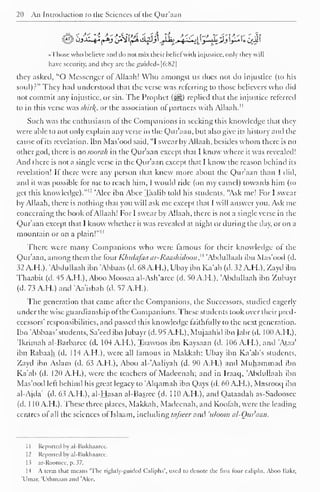 20 An Introduction to the Sciences of the Qur'aan 
Sjx-^jsSpU^^4^!^£!#ii;i|( 
«Those who hclieve and do not mix their belief with injustice, only they will 
have security, and they are the guided»[6:82| 
they asked, "O Messenger of Allaah! Who amongst us does not do injustice (to his 
soul)?" They had understood that the verse was referring to those believers who did 
not commit any injustice, or sin. The Prophet (^) replied that the injustice referred 
to in this verse was shirl{, or the association of partners with Allaah." 
Such was the enthusiasm of the Companions in seeking this knowledge that they 
were able to not only explain any verse in the Qur'aan, but also give its history anil the 
cause of its revelation. Ibn Mas'ood said, "I swear by Allaah, besides whom there is no 
other god, there is no soorah in the Qur'aan except that I know where it was revealed! 
And there is not a single verse in the Qur'aan except that I know the reason behind its 
revelation! If there were any person that knew more about the Qur'aan than I did, 
and it was possible for me to reach him, I would ride (on my camel) towards him (to 
get this knowledge)." 1 ' 'Alec ibn Abec Taalib told his students, "Ask me! For I swear 
by Allaah, there is nothing that you will ask me except that I will answer you. Ask me 
concerning the book of Allaah! For I swear by Allaah, there is not a single verse in the 
Qur'aan except that I know whether it was revealed at night or during the day, or on a 
mountain or on a plain!" IJ 
There were many Companions who were famous for their knowledge of the 
Qur'aan, among them the four Khulajaa ar-Rauslndoon ,' 
4 'Abdullaah ibn Mas'ood (d. 
32 AH.), 'Abdullaah ibn Abbaas (d. 68 AH.), Ubay ibn Ka'ab (d. 32 AH.), Zayd ibn 
Thaabit (d. 45 A.H.), Aboo Moosaa al-Ash'aree (d. 50 A.H.), Abdullaah ibn Zubayr 
(d. 73 AH.) and Aa'ishah (d. 57 A.H.). 
The generation that came after the Companions, the Successors, studied eagerly 
under the wise guardianship of the Com [Kin ions. These students took over their pred-ecessors' 
responsibilities, and passed this knowledge faithfully to the next generation. 
Ibn Abbaas' students, Sa'eed ibn Jubayr (d. 95 A.H.), Mujaahid ibn Jabr (d. 100 A.H.), 
'Ikrimah al-Barbarce (d. 104 AH.), Taawoos ibn Kaysaan (d. 106 A.H.), and Ataa' 
ibn Rabaah (d. 114 A.FL), were all famous in Makkah; Ubay ibn Ka'ab's students, 
Zayd ibn Aslam (d. 63 A.H.), Aboo al-'Aaliyah (d. 90 A.H.) and Muhammad ibn 
Ka'ab (d. 120 A.H.), were the teachers of Madecnah; and in Iraaq, 'Abdullaah ibn 
Mas'ood left behind his great legacy to Alqamah ibn Qays (d. 60 A.H.), Masrooq ibn 
al-Ajda' (d. 63 A.H.), al-Hasan al-Basrce (d. 1 10 A.H.), and Qataadah as-Sadoosee 
(d. 1 10 A.H.). These three places, Makkah, Madecnah, and Koofah, were the leading 
centres of all the sciences of Islaam, including lafseer and 'uloom al-Ouraan. 
1 
1 
Reported by al-Bukhaarec. 
12 Reported by al-Bukhaaree. 
13 ar-Roomee. p. 37. 
14 A term that means 'The rightly-guided Caliphs', used to denote the first tour caliphs. Aboo Baler, 
'I in. n. 't ihiii.i.iii .iikI AK i . 
 