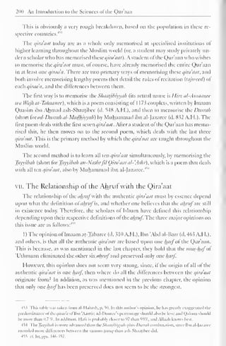 200 An Introduction to the Sciences ofthe Qur'aan 
This is obviously a very rough breakdown, based on the population in these re-spective 
countries.'' 
1 ' 
The qira'aat today are as a whole only memorised at specialised institutions of" 
higher learning throughout the Muslim world (or, a student may study privately un-der 
a scholar who has memorised these qira'nut). A student ofthe Qur'aan who wishes 
to memorise the qirdaat must, of course, have already memorised the entire Qur'aan 
in at least one qiraa'a. There are two primary ways of memorising these qirdaat, and 
both involve memorising lengthy poems that detail the rules ol recitation (tajweed) of 
each qirada, and the differences between them. 
The first way is to memorise the Sliaatjhiyyah (its actual name is Hirz al-Amaatiec 
wa Wajh at-Ta/iaanee), which is a poem consisting ot 1 1 73 couplets, written by Imaam 
Qaasim ibn Ahmad ash-Shaatibce (d. 54K A.M.), ami then to memorise the Durrah 
(short foi ad-Durrah al-Madhiyyah) by Muhammad ibn al-fazaree (d. 832 A.H.). The 
first poem deals with the first seven qirdaat . After a student of the Qur'aan has memo-rised 
this, he then moves on to the second poem, which deals with the last three 
qirdaat. This is the primary method by which the qirdaat are taught throughout the 
Muslim world. 
The second method is to learn all ten qirdaat simultaneously, by memorising the 
Tayyibah (short for Tayyibah an-Nushrfil Qirdaat al- .Ashr), which is a poem that deals 
with all ten qirdaat, also by Muhammad ibn al-Jazarec.' 
VII. The Relationship of the Ahruf with the Qira'aat 
The relationship of the ahrufwith the authentic qira'aat must b essence depend 
upon what the definition ol ahruf is, and whether one believes that the ahrufarc still 
in existence today. Therefore, the scholars of Islaam have defined this relationship 
depending upon their respective definitions of thcahruf The three major opinions on 
this issue are as follows:4" 
1 ) The opinion ofImaam at-Tabarce (d. 310 A.H.). Ibn "Abd al-Barr (d. 463 A.H.). 
ami others, is that all the authentic qira'aat are based upon one hctij"of the Qur'aan. 
This is because, as was mentioned in the last chapter, they hold that the imis-hafo 
'Uthmaan eliminated the other six </Aw/" and preserved only one haif. 
However, this opinion does not seem very strong, since, if the origin of all of the 
authentic qira'aat is one harf then where do all the differences between the qira'aat 
originate from? In addition, as was mentioned in the previous chapter, the opinion 
that only one harfW.xs been preserved does not seem to be the strongest. 
45.? This table was taken from .ill labash, p. 50. In this author's opinion, lu- has greatb exaggerated ihi-predominance 
oftheqiraa'a of Ibn 'Aamir; .nil looree's percentage should also be less; and Qaloon should 
be more- than 0.7 '/< 
. In addition, Hals is probabl) closer to 97 than 95%. and All. i. ili knows best. 
454 Tin- Tayyibah is more advanced than AicSkaagbiyyah-yAus-Durrah combination, since Ibn al-lazaret 
recorded more differences between the various Uiniq than ash-Shaatibce did. 
455 ill Ilr. pps. ?4o-s57. 
 
