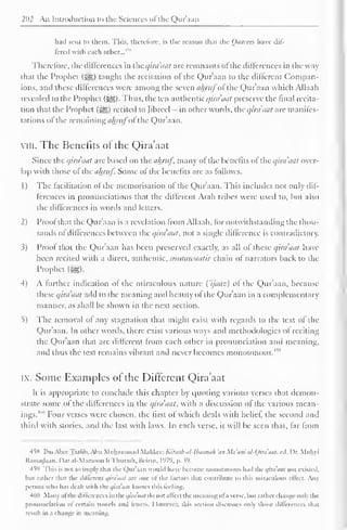 2(12 An Introduction to the Sciences ofthe Qur'aan 
had sent to them. This, therefore, is the reason that the Qaarecs have dif-fered 
with each other.,. 
4* 
Therefore, the differences in the qira'aat are remnants of die differences in the way 
dial the Prophet (j^g) taught the recitation ol the Qur'aan to the ditlercnt Compan-ions, 
and these differences were among the seven alnttfoi the Qur'aan which Allaah 
revealed to the Prophet (Slg). Thus, the ten authentic qira aat preserve the final recita-tion 
that the Prophet (^g) recited to Jibreel — in other words, theqira'aat are manifes-tations 
ol the remaining ahrufoi the Quraan. 
vin. The Benefits of the Qira'aat 
Since the qira'aat arc based on the almtf, many ol the benefits of the qira'aat over-lap 
with those of the almtf. Some of the benefits are as follows. 
1) The facilitation ol the memorisation ot the Qur'aan. This includes not only dif-ferences 
in pronunciations that the different Arab tribes were used to. but also 
the differences in words and letters. 
2) Proof that the Qur'aan is a revelation trom Allaah. for notwithstanding the thou-sands 
ol dillerences between the qira'aat. not a single dillcrcncc is contradictor)'. 
3) Proof that the Qur'aan has been preserved exactly, as all of these qira'aat have 
been recited with a direct, authentic, mutaivaatir chain of narrators back to the 
Prophet ($g). 
4) A further indication of the miraculous nature Cijaaz) of the Qur'aan. because 
these qira aat add to the meaning and beauty ol the Qur aan in a complementary 
manner, as shall be shown in the next section. 
5) The removal of any stagnation that might exist with regards to the text of the 
Qur'aan. In other words, there exist various ways and methodologies ol reciting 
the Qur'aan that are different trom each other in pronunciation and meaning, 
and thus the text remains vibrant and never becomes monotonous.""9 
IX. Some Examples of the Different Qira'aat 
It is appropriate to conclude this chapter by t|uoting various verses that demon-strate 
some ol the differences in the qira'aat, with a discussion of the various mean-ings. 
4"" Four verses were chosen, the first ol which deals with belief, the second and 
third with stories, and the last with laws. In each verse, it will be seen that, far from 
•JW Ibn AbeeThalib. Abu Muhammad Makkee: Kilaab al-lbaanah 'an Ma'ani al-Qira'aat. cd. I>r. Muhyi 
Ramadaan. Oar al-Mamoon li Thuralli. Beirut, 197''. p. 59. 
459 This is not M imply that the Qur'aan would have Income monotonous had the qira aat not existed, 
hut rather that the different qira aat are one ol the factors that contribute to this miraculous effect. Any 
person who has dealt with the qira'aat knows this feeling. 
1611 Many ol the dillerences in the qira aat do not affect the meaning ofa verse, hut rather change only the 
pronunciation ol certain vowels and letters. However, this section discusses only those differences that 
result in a change in meaning'. 
 