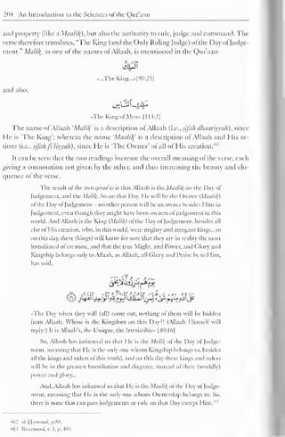 204 An Introduction to the Sciences of the Quraan 
and property (like a Maalik]), but also the authority to rule, judge and command. The 
verse therefore translates, "The King (and the Only Ruling Judge) of the Day of Judge-ment." 
Mtili/(. as one of the names of Allaah, is mentioned in the Qur'aan: 
.....The King...*| W:2.5 
1 
and also, 
..The Kins of Men.. [114:2] 
The name of Allaah 'Malik.' is a description of Allaah (i.e.,sifah dhaatiyyah), since 
He is The King"; whereas the name 'Maalil( is a description of Allaah and His ac-tions 
(i.e., sifahjl'liyyah), since He is "The Owner' of all ol His creation.4"' 
It can he seen that the two readings increase the overall meaning ol the verse, each 
giving a connotation not given by the other, and thus increasing the beauty and elo-quence 
of the verse. 
The result ofthe two qiraa'as is th;H Allaah is the Maalil{ on the Day of 
Judgement, and the Malik. So on that Day, He will be the Owner (Maa/ik.) 
of the Day of Judgement - no other person will he an owner besides Him in 
Judgement, even though they might have been owners of judgement in this 
world. And Allaah is the King (Malik.) of the Day of Judgement, besides all 
else of His creation, who, in this world, were mighty and arrogant kings. ..so 
on this day, these (kings) will know for sure that they are in reality the most 
humiliated of creation, and that the true Might, and Power, and Glory and 
Kingship belongs only to Allaah, as Allaah. all Glory and Praise be to I lim. 
has said. 
..The Day when they will (all) come out, nothing ol them will be hidden 
from Allaah. Whose is the Kingdom on this Dayr! (Allaah Himself will 
reply:) It is Allaah's. the Unique, the Irresistible.. [40:16] 
So. Allaah has informed us that He is the Malik, ol the Day of Judge-ment, 
meaning that He is the only one whom Kingship belongs to, besides 
all the kings and rulers of this world, and on this day these kings and rulers 
will be in the greatest humiliation and disgrace, instead ol their (worldly) 
power and glory... 
And, Allaah has informed us that He is the Maalik. of the Day of Judge-ment, 
meaning that He is the only one whom Ownership belongs to. So, 
there is none that can pass judgements or rule on that Day except Him.'" 
462 al-Hamood. p.XX. 
463 Ka.i/mool, v. I, p. 403. 
 