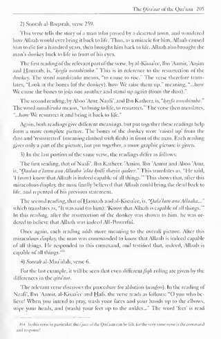 The Qira'aat ofthe Quraan 205 
2) Soorah al-Baqarah, verse 259. 
This verse tells the story of a man who passed by a deserted town, and wondered 
how Allaah would ever bring it back to life. Thus, as a miracle for him, Allaah caused 
him to die lor a hundred years, then brought him back to lite. Allaah also brought the 
man's donkey back to lite in front ol his eyes. 
The first reading ol the relevant part ol the verse, by al-Kisaa'ee, Ibn 'Aamir, 'Aasim 
and Hamzah, is. "I{ayfa nunshizuha." This is in reference to the resurrection ol the 
donkey. The word nunshizuha means, "to cause to rise." The verse therefore trans-lates, 
"Look at the bones (ol the donkey), how We raise them up," meaning, "...how 
We cause the bones to join one another anil stand up again (Irom the dust)." 
The second reading, by Aboo 'Amr, Naafi', and Ibn Kathecr, is, "l^ayfa nunshiriiha." 
The word nunshiruha means, "to bring to life, to resurrect." The verse then translates, 
"...how We resurrect it and bring it back to lite." 
Again, both readings give different meanings, but put together these readings help 
form a more complete picture. The bones of the donkey were "raised up' from the 
dust and 'resurrected' (meaning clothed with flesh) in front of the man. Each reading 
gives only a part of the picture, but put together, a more graphic picture is given. 
3) In the last portion of the same verse, the readings differ as follows: 
The first reading, that of Naafi', Ibn Katheer, Aasim, Ibn 'Aamir and Aboo 'Amr. 
is, "Oaa/aa a'lamu ana Allaaha 'alaa lytlli shayin qadeer." This translates as, "Fie said, 
'I (now) know that Allaah is indeed capable of all things.'" This shows that, after this 
miraculous display; the man finally believed that Allaah could bring the dead back to 
lite, and repented ol his previous statement. 
The second reading, that ol Hamzah and al-Kisaa'ee, is. "(Jala'lam ana Allaaha..." 
which translates as, "It was said (to him): 'Know that Allaah is capable ol all things.'" 
In this reading, after the resurrection ol the donkey was shown to him, he was or-dered 
to believe that Allaah was indeed All-Powerful. 
Once again, each reading adds more meaning to the overall picture. After this 
miraculous display, the man was commanded to know that Allaah is indeed capable 
of all things. He responded to this command, and testified that, indeed, Allaah is 
capable of all things.4 ' 4 
4) Soorah al-Maa'idah, verse 6. 
For the last example, it will be seen that even difle re 
n 
tfiqh ruling arc given by the 
differences in the qira'aat. 
The relevant verse discusses the procedure lor ablution (ivudoo). In the reading of 
Naafi'. Ibn Aamir. al-Kisaa'ee and Hals, the verse reads as follows: "O you who be-lieve! 
When you intend to pray; wash your faces and your hands up to the elbows, 
wipe your heads, and (wash) your feet up to the ankles..." The word 'feet' is read 
464 In [his verse in particular, the i'jaaz ol the Qur'ann can be telt. lor the very same verse is the commaml 
and response! 
 