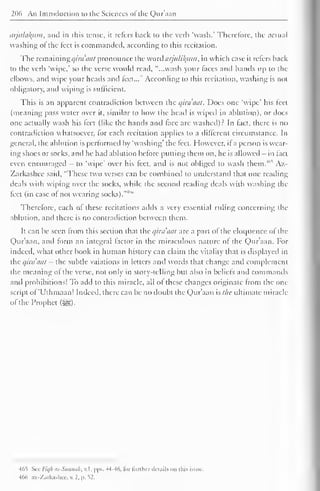 206 An Introduction to the Sciences ol the Qur'aan 
arjulakurn, and in this tense, it refers back to the verb 'wash.' Therefore, the actual 
washing ot the feet is commanded, according to this recitation. 
The remaining i/ira 'tint pronounce the word aijulikjtm, in which case it refers back 
to the verb 'wipe,' so the verse wotdd read, "...wash your taces and hands up to the 
elbows, and wipe your heads and feet..." According to this recitation, washing is not 
obligatory, and wiping is sufficient. 
This is an apparent contradiction between the qira'aat. Does one 'wipe' his leel 
(meaning pass water over it, similar to how the head is wiped in ablution), or docs 
one actually wash his leet (like the hands and (ace are washed)? In tact, there is no 
contradiction whatsoever, for each recitation applies to a different circumstance. In 
general, the ablution is performed by 'washing' the feet. However, it a person is wear-ing 
shoes or socks, and he had ablution before putting them on, he is allowed - in fact 
even encouraged - to 'wipe' over his feet, and is not obliged to wash them." Az- 
Zarkashee said, "These two verses can be combined to understand that one reading 
deals with wiping over the socks, while the second reading deals with washing the 
feet (in case of not wearing socks).-M'" 
Therefore, each of these recitations adds a very essential ruling concerning the 
ablution, and there is no contradiction between them. 
It can be seen from this section that the qira'iiat are a part of the eloquence ol the 
Qur'aan, and form an integral factor in the miraculous nature ot the Qur'aan. For 
indeed, what other book in human history can claim the vitality that is displayed in 
the qirdaat - the subtle vaiations in letters anil words that change and complement 
the meaning of the verse, not only in story-telling but also in beliefs and commands 
and prohibitions! To add to this miracle, all of these changes originate from the one 
script of 'Uthmaan! Indeed, there can be no doubt the Qur'aan slhc ultimate miracle 
of the Prophet ($g). 
465 Set Fiqfi as-Sunnak, v.l. pps. 44-46, li>r further ilcuiils on this issue. 
466 az-Zarkashcc, . 2. |>. 52. 
 