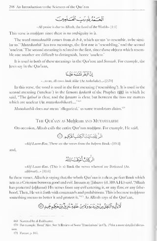 208 An Introduction to the Sciences of the Qur'aan 
••All praise is due to Allaah, the Lord of the Worlds- 1 1 : 1 
1 
This verse is muhfcam since there is no ambiguity in it. 
The word mutashaabih conies from sh-b-h, which means 'to resemble, to be simi-lar 
to.' 'Mutashaabih' has two meanings, the first one is 'resembling.' and the second 
'unclear.' The second meaning is related to the first, since those objects which resem-ble 
one another are difficult to distinguish, hence 'unclear.' 
It is used in both of these meanings in the Qur'aan and Siinnah. For example, the 
Jews say in the Qur'aan, 
••...to us, all cows look alike (Ar. tashabaha)...»[2:70 
In this verse, the word is used in the first meaning ('resembling'). It is used in the 
second meaning ('unclear') in the famous Inulcelh ol the Prophet («yg) in which he 
said, "The halaal is clear, and the hamain is clear, but between the two are matters 
which are unclear (Ar. nnitashaabihaai). ..."'"" 
Mutashaabih does not mean 'allegorical.' as some translators claim.4 '" 
The Qur'aan as Muhkam and Mutashaabih 
On occasion, Allaah calls the entire Qur'aan muhkam. For example, He said, 
tAlif-Laam-Raa. These are the verses from the hakftm Book »| 10: 1 
1 
and. 
rAlif-Laam-Raa. (This is a) Book the verses whereot are Perfected (Ar. 
iil±kiimil)...» 1 1 1:1 
1 
In these verses, Allaah is saying that the whole Qur'aan is a clear, perfect Book which 
acts as a Criterion between good and evil. Imaam at-Tabarce (d. 310 A.H.) said, "Allaah 
has protected (ahl(cima) I lis verses from any evil entering it. or any flaw, or any false-hood. 
Then, He set it forth with commands and prohibitions. This is because to ikftaam 
something means to better it and protect it."'' 
1 As Allaah says ol the Qur'aan, 
469 Narrated by al-Bukhaaree. 
470 For example, Yiisul 'Alec. See 'A Review ol Some Translations' in Ch. It lor a more detailed discus-sion. 
471 Zarzur. p. 163. 
 