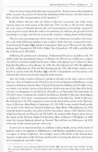 An Introduction to 'Uloom ai-Qur'aan 21 
Thus the knowledge of the Qur'aan was passed on '..by the trustworthy (scholars) 
ofthe umtnah, who protected it from the alterations of the heretics, the false claims of 
* 
liars, and the false interpretations of the ignorant*1 
Early scholars did not write on 'uloom al-Quraan in general, but rather wrote 
separate tracts on each science of the Qur'aan. This was due to the fact that, during 
the early stages of Islaamic history, the oral transmission of knowledge occupied a 
more important status than the written transmission. In addition, the general level of 
knowledge was high, and did not warrant the extensive writing down of knowledge. 
The first and most important of the topics to be written on was tafseer. For exam-ple, 
each of the following scholars wrote a tafseer of the Qur'aan, composed of state-ments 
from the Prophet (3ijg) and the Companions: Sufyaan al-Thawree (d. 161 A.H.), 
Sufyaan ibn 'Uyaynah (d. 198A.H.), Wakee' ibnal-Jaraah (d. 197A.H.),and Shu'bah 
ibn ai-Hajjaaj (d. 160A.H.). 
Following his predecessor's footsteps, Muhammad ibn Jarecr at-Tabarcc (d. 310 
A.H.) wrote the monumental Jaami' al-Bayaan 'an Ta'weef aay al-Quraan, a tafseer 
that all later scholars would benefit from. Other early tafsccrs were written by Aboo 
Bakr ibn Mundhir an-Naysabooree (d. 318), Ibn Abee Haatim (d. 328), Ibn Hibbaan 
(d. 369), al-Haakim (d. 405) and Ibn Mardawayh (d. 410). All ofthese tafieen were 
based on reports from the Prophet («§g) and the Companions and Successors, and 
included the chains of narration (isnaad) of the reports. 
After the books attafseer followed a plethora of books on the other sciences of the 
Qur'aan: 'Alee al-Madeenee (d. 234 A.H.), the teacher ofImaam al-Bukhaaree, wrote 
a book on Asbaab an-Nuzool; Aboo 'Ubayd al-Qaasim ibn Sallaam (d. 224 A.H.) wrote 
two books, one on the science of the Qira'aat (which was one of the first of its kind), 
and one on abrogation in the Qur'aan, Naasil(h wa al-Mansool{li; Ibn Qutaybah (d. 
276 A.H.) wrote a book on rare words in the Qur'aan, Mus/il(il al-Quraan; Aboo Ishaac| 
az-Zajjaaj (d. 311) wrote a grammatical analysis of the Qur'aan, 'Iraab al-Quraan; 
Ibn Darstawayh (d. 330) composed a tract on the miraculous nature of the Qur'aan, 
Vjaaz al-Quraan; Aboo Bakr as-Sijistaanee (d. 330 A.H.) wrote another book on the 
rare words in the Qur'aan, Chareeb al-Quraan; Aboo Bakr al-Baaqillaance (d. 403) 
wrote his famous treatise, also related to the miraculous nature ol the Qur'aan, Vjaaz 
al-Quraan; Imaam an-Nasaa'ec (d. 303 A.H.), the author of the Sunan, wrote one on 
the merits of the Qur'aan, Fadaa'il al-Quraan; Aboo al-Hasan al-Waahidee (d. 468) 
wrote his famous book on Asbaab an-Nuzool; 'Urn ad-Deen as-Sakhaawee (d. 634) 
wrote one on the various qira'aat, and so on. 
It must also be mentioned that, in addition to these books, many of the books of 
hadceth, such as the Saheehs of al-Bukhaarce and Muslim, included sections on vari-ous 
topics of 'uloom al-Quraan. For example, most of the books of the Sunnali have 
chapters on the tafseer of the Qur'aan, the benefits of reciting the Qur'aan, the history 
of its compilation, and other topics. 
IS A paraphrase of an authentic hadceth ol the Prophet (Sg). repotted hy Ibn 'Adee and Ibn 'Asaakir. 
The beginning ol the hadceth is, 'This knowledge will be carried by the trustworthy ol the itmmah. who will 
mVkt'TI 
 