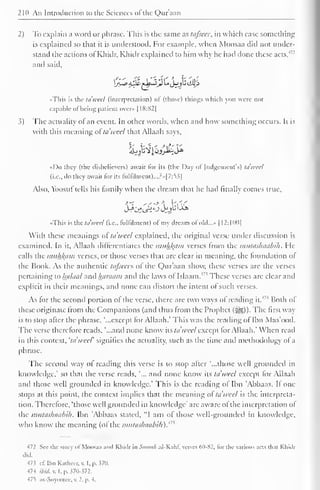 210 An Introduction to the Sciences of the Qur'aan 
2) To explain a word or phrase. This is the same as tafseer, in which case something 
is explained so that it is understood. For example, when Moosaa did not under-stand 
the actions ol Khidr, Khidr explained to him why he had done these acts.' 
and said. 
j~a aJ& f-b~iJi! U^jjj iiU' 
J 
••This is the ta'weel (interpretation) of (those) things which you were not 
capable ot being patient over* 1 18:N2| 
3) The actuality of an event. In other words, when and how something occurs. It is 
with this meaning ofta'weel that Allaah says, 
«Do they (the disbelievers) await for its (the Day of Judgement's) tawed 
(i.e., do they await for its fiillilmcnt)...?»|7:5.?| 
Also, Yoosuf tells his family when the dream that he had finally comes true, 
•This is the ta'weel (i.e.. fulfilment) of my dream ol old...» 1 
12:1(M)| 
With these meanings ot ta'weel explained, the original verse under discussion is 
examined. In it, Allaah differentiates the muhkam verses from the mutashaabih. He 
calls the i>itihl(ain verses, or those verses that are clear in meaning, the foundation ot 
the Book. As the authentic tafseers of the Qur'aan show, these verses are the verses 
pertaining to ha/aal anil haraam and the laws ot Islaam.' ' These verses are clear and 
explicit in their meanings, and none can distort the intent of such verses. 
As for the second portion ot the verse, there are two ways ol reading it. Both ol 
these originate Irom the Companions (and thus from the Prophet (§£$)). The first way 
is to stop after the phrase, '...except for Allaah." This was the reading of Ihn Mas'ood. 
The verse therefore reads, '...and none know its ta'weel except lor Allaah." When read 
in this context, 'ta wccl' signifies the actuality, such as the lime ami methodology ol a 
phrase. 
The second way of reading this verse is to stop alter '...those well grounded in 
knowledge," so that the verse reads, "... and none know its ta'weel except for Allaah 
and those well grounded in knowledge." This is the reading ol Ibn 'Ahhaas. II one 
stops at this point, the context implies that the meaning ol ta weel is the interpreta-tion. 
Therefore, 'those well grounded in knowledge' are aware ol the interpretation ol 
the mutashaabih. Ibn 'Abbaas stated, "I am of those well-grounded in knowledge, 
who know the meaning (ol the mutashaabih).m 
472 Set' the story of Moosaa ami Rhiilr in Simrah al-KahK verses MI-N2. lor the various acts that Rhiilr 
did. 
47 i d. Ibn Kathcer, v. I, p. 370. 
474 ibid. v. I. p. 370-372. 
47s 
) as-Suyootee. v. 2. p. 4. 
 