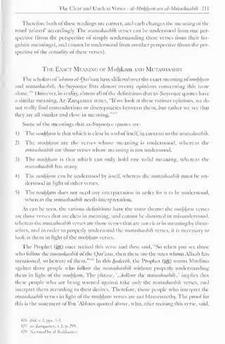 The Clear anil Unclear Verses - a/-Muh/aim wa al-Mutashaabih 1 1 
1 
Therefore both of these readings are correct, and each changes the meaning ol the 
word 'tawed' accordingly. The mutashaabih verses can be understood from one per-spective 
(from the perspective of simply understanding these verses from their lin-guistic 
meanings), and cannot be understood from another perspective (from the per-spective 
of the actuality of these verses). 
The Exact Meaning of Muhkam and Mutashaabih 
The scholars of 'ulootn al-Qur'aan have differed over the exact meaning oi'mith/(am 
and mutashaabih . As-Suyootee lists almost twenty opinions concerning this issue 
alone.' " However, in reality, almost all ol the definitions that as-Suyootee quotes have 
a similar meaning. Az-Zarqaanee states, *'If we look at these various opinions, we do 
not really find contradictions or discrepancies between them, but rather we see thai 
they are all similar and close in meaning.""' 
Some of the meanings that as-Suyootee quotes are: 
1) The muhfcam is that which is clear in and ol itself in contrast to the mutashaabih. 
2) The muhftam arc the verses whose meaning is understood, whereas the 
mutashaabih are those verses whose meaning is not understood. 
3) The muhkam is that which can only hold one valid meaning, whereas the 
mutashaabih has many. 
4) The muhl(am can be understood by itself whereas the mutashaabih must be un-derstood 
in light of other verses. 
5) The muhkam docs not need any interpretation in order for it to be understood, 
whereas the mutashaabih needs interpretation. 
As can be seen, the various definitions have the same theme: the muhkam verses 
are those verses that are clear in meaning, and cannot be distorted or misunderstood, 
whereas the mutashaabih verses arc those verses that are not clear in meaning by them-selves, 
and in order to properly understand the mutashaabih verses, it is necessary to 
look at them in light ol the muhkam verses. 
The Prophet (-^g) once recited this verse and then said, "So when you see those 
who follow the mutashaabih ol the Qur'aan, then these are the ones whom Allaah has 
mentioned, so beware of them."4 '" In this hadceth, the Prophet (-gg) warns Muslims 
against those people who follow the mutashaabih without properly understanding 
them in light ol the muhkam. The phrase, '...follow the mutashaabih..' implies that 
these people who are being warned against take only the mutashaabih verses, and 
interpret them according to their desires. Therefore, those people who interpret the 
mutashaabih verses in light of the muhkam verses are nol blameworthy. The proof for 
this is the statement of Ibn Abbaas quoted above, who, alter reciting this verse, said. 
47(> ibid. v. 2. pps. 5-7. 
-177 az-Zarqaanec, . 2. p. 295. 
-47S Narrated by al-Bukhaarec. 
 