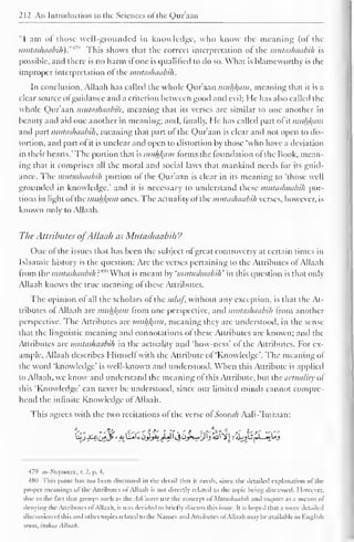 212 An Introduction to the Sciences of the Qur'aan 
"I am of those well-grounded in knowledge, who know the meaning (of the 
mutashaabih)."* This shows that the correct interpretation of the mutashaabih is 
possible, and there is no harm if one is qualified to do so. What is blameworthy is the 
improper interpretation of the mutashaabih. 
In conclusion, Allaah has called the whole Qur'aan muh/^am, meaning that it is a 
clear source ofguidance and a criterion between good and evil; He has also called the 
whole Qur'aan mutashaabih, meaning that its verses arc similar to one another in 
beauty and aid one another in meaning; and, finally. He has called part of it muhlytm 
and part mutashaabih, meaning that part ol the Qur'aan is clear and not open to dis-tortion, 
and part of it is unclear and open to distortion by those "who have a deviation 
in their hearts.' The portion that is muhfcam forms the foundation of the Book, mean-ing 
that it comprises all the moral and social laws that mankind needs for its guid-ance. 
The mutashaabih portion ol the Qur'aan is clear in its meaning to "those well 
grounded in knowledge,' and it is necessary to understand these mutashaabih por-tions 
in light ol the mukfaam ones. The actuality ofthe mutashaabih verses, however, is 
known only to Allaah. 
The Attributes ofAllaah as Mutashaabih ? 
One of the issues that has been the subject of great controversy at certain times in 
Islaamic history is the question: Axe the verses pertaining to the Attributes ofAllaah 
from the mutashaabih?'*" What is meant by 'mutashaabih' in this cpiestion is that only 
Allaah knows the true meaning of these Attributes. 
The opinion of all the scholars of thesalaf, without any exception, is that the At-tributes 
of Allaah are muh/(am from one perspective, and mutashaabih from another 
perspective. The Attributes arc muhfyim, meaning they arc understood, in the sense-that 
the linguistic meaning and connotations of these Attributes are known; anil the 
.Attributes are mutashaabih in the actuality and 'how-ness' of the Attributes. For ex-ample. 
Allaah describes Himself with the Attribute ol 'Knowledge'. The meaning of 
the word 'knowledge' is well-known and understood. When this Attribute is applied 
to Allaah, we know anil understand the meaning of this Attribute, but the actuality of 
this "Knowledge' can never be understood, since our limited minds cannot compre-hend 
the infinite Knowledge of Allaah. 
This agrees with the two recitations of the verse of Soorah Aali-'Imraan: 
479 as-Suyoojee, v. 2. p. 4. 
481) This point has not been discussed in the detail thai ii needs, since the detailed explanation of the 
proper meanings o! the Attributes ol Allaah is not dircrtly related to the topic being discussed. I lowcvcr. 
due to the laci that groups such as the Ash ains use the concept ol' Mutashaabih and inajaaz as a means of 
denying the Attributes ol Allaah. it was decided to briefly discuss this issue. It is hoped that a more detailed 
discussion ol this anil other topics related to the Names and Attributes ol Allaah may be available in English 
soon, inshaa Allaah. 
 