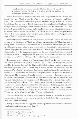 The Clear and Unclear Verses - al-Muh_k,am wa al-Mutashaabih 213 
«...and none know its idwed except for Allaah, and those well grounded in 
knowledge; they say, "We believe in it, all of it (both the muhl{iiiii and 
mutashaabih) is from our Lord...» [3:7] 
As was mentioned in the previous section, ifone stops after the word, 'Allaah', this 
implies that only Allaah knows the tdweet - in this case, the 'actuality' and 'how-ness'. 
Thus, no one knows the actuality ot the Attributes except Allaah. On the other 
hand, if one does not stop at this place, the verse then implies that Allaah, ami those 
well-grounded in knowledge know the ta'weel - in this case, the 'interpretation'. Thus, 
those well-grounded in knowledge understand the verses pertaining to the Attributes 
ol Allaah. In other words, the Attributes of Allaah are known from one perspective 
(that of their meanings and interpretations), and unknown from another perspective 
(that of their actuality and how-ness).4" 1 
Many of the scholars of the Ash 'a ices, however, claim that some of the verses per-taining 
to the Attributes ol Allaah are all from the mutashaabih . What they seek to 
imply is that the meaning and interpretation of these verses is known only to Allaah. 
In addition, when the Ash 'aires see a person ofAh/ as-Stinmih discuss the Attributes of 
Allaah, they quote the liadeeth mentioned above: "So when you see those who follow 
the mutashaabih ol the Our aan, then these are the ones whom Allaah has mentioned, 
so beware of them""1 
-' implying that the person who mentions the Attributes of Allaah, 
as found in the uraan , is the one who is following the mutashaabih'. 
Examples that arc claimed to be from the mutashaabih arc the verses pertaining to 
the Hands iyad) of Allaah (48:10), His Eyes ("ayn) (11:37), His Face [u/ajh) (55:27), 
and His Rising over (istiwaa) the Throne (20:5). It is claimed by these scholars that 
the meaning of these verses is known only to Allaah. In addition, they claim that the 
apparent (Ar. 'dhaahir') meaning ot these verses is definitely not the meaning that is 
desired. After this bold claim, these scholars split into two categories with regards to 
these verses. The first group claimed that the true meaning of these verses can never 
be known or understood by mankind, but instead the meanings are 'entrusted' (Ar. 
'tafweed ) to Allaah, and are not discussed. This group then attributed this philoso-phy 
to thtsalaf, and claimed, "The philosophy ol ihc sa/afh tafweed oi the Attributes 
ofAllaah." The second group, on the other hand, claimed that the apparent (dhaahir) 
meanings of these verses can be 'interpreted' to mean other attributes. So, for exam-ple, 
the 'Hand' ofAllaah is, in reality, the 'Capability' ol Allaah; the 'istiwaa' over the 
Throne means the 'Conquering* of the Throne, and so forth. 
The detailed refutation of these views may be found in the books of 'aqeedah; 
however, since there does not exist any material in English on this topic, a summa-rised 
refutation is as follows: 
Firstly, their claim that the 'apparent' meaning of the verses is not intended has a 
number of implications, amongst them: 485 
4X1 Ilin Taymiyyuh, ai-Tiidnntriyyah . p. 58. 
482 Narrated by al-Bukhaarec. 
48> Taken Irom lhn al-Qavvim, as-Sau>aa'it], v. I, p. 314-316. 
 
