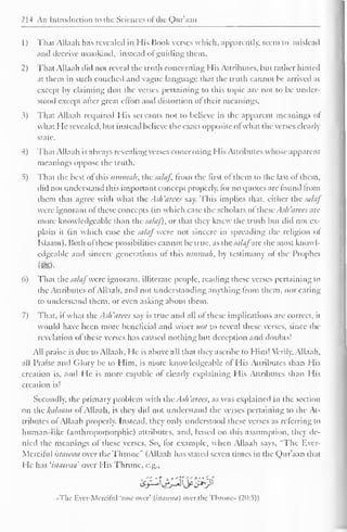 2M An Introduction to the Sciences ofthe Qur'aan 
1) That Allaah has revealed in His Book verses which, apparently, seem to mislead 
and deceive mankind, instead ol guiding them. 
2) That Allaah did not reveal the truth concerning His Attributes, but rather hinted 
at them in such couched and vague language that the truth cannot be arrived at 
except by claiming that the verses pertaining to this topic are not to be under-stood 
except aher great effort and distortion of their meanings. 
.?) That Allaah required His servants not to believe in the apparent meanings of 
what He revealed, but instead believe the exact opposite ofwhat the verses clearly 
slate. 
4) That Allaah is always revealing verses concerning His Attributes whose apparent 
meanings oppose the truth. 
5) That the best ol this iiinnuili, the sahif, from the first ofthem to the last ot them, 
did not understand this important concept properly, lor no quotes are found from 
ihem that agree with what the Ash'arees say. This implies that, cither the salaf 
were ignorant of these concepts (in which case the scholars of these Ash'arees are 
more knowledgeable than the sataf), or that they knew the truth but did not ex-plain 
it (in which case the saLij were not sincere in spreading the religion ol 
Islaam). Both ol these possibilities cannot be true, as the sti/tifare the most knowl-edgeable 
ami sincere generations ol this umtnah, by testimony ot the Prophet 
my 
6) That the salaf were ignorant, illiterate people, reading these verses pertaining to 
the Attributes ol Allaah. and not understanding anything from them, nor caring 
to understand them, or even asking about them. 
7) That, if what the Ash'arees say is true and all of these implications are correct, it 
would have been more beneficial and wiser not to reveal these verses, since the 
revelation of these verses has caused nothing but deception and doubts! 
All praise is due to Allaah. He is above all that they ascribe to Him! Verily. Allaah, 
all Praise and Glory be to Him, is more knowledgeable ot His Attributes than His 
creation is, and He is more capable of clearly explaining His Attributes than His 
creation is! 
Secondly, the primary problem with the Ash 'arees, as was explained in the section 
on the kahuun of Allaah, is they ditl not understand the verses pertaining to the At-tributes 
ol Allaah properly. Instead, they only understood these verses as referring to 
human-like (anthropomorphic) attributes, ami. based on this assumption, they de-nied 
the meanings of these verses. So. lor example, when Allaah says. "The Ever- 
Merciful istawaa over the Throne" (Allaah has stateil seven times in the Qur'aan that 
He has 'istawaa' over His Throne, e.g., 
«The Ever-Merciful 'rose over' {istawaa) over the Throne* (20:5)) 
 