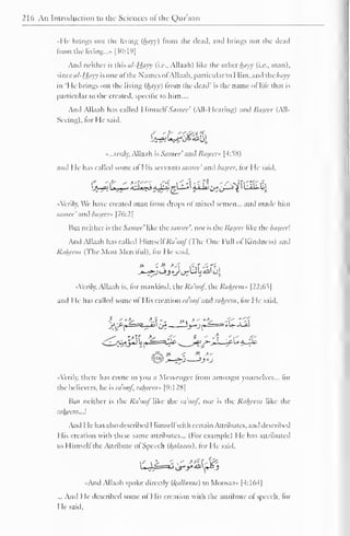 216 An Introduction to the Sciences of the Qur'aan 
I 
III- brings out the living (hayy) from the dead, anil brings out the dead 
from the living...- [30:19] 
And neither is this al-Hayy (i.e., Allaah ) like the other hayy (i.e., man), 
since al-Hayy is one o! I he Names ol Allaah, particular to 1 lim, anil thc/wvv 
in 'He brings out the living {hayy) from the ileail' is the name of life that is 
particular to the created, specific to him.... 
Anil Allaah has called HimselfSamee' (All-Hearing) and Baseer (All- 
Seeing), lor He said. 
"...truly, Allaah is Samee ' and Bascen- |4:58) 
and I le has called some of I lis servants.-i/wee'and basccr. for He said, 
1_/Uja L>;,. .i <ci*ii A^r-V$-~^ 5-*-^i>!i>-"^*t ' Li»-»J 
« Verily, We have created man from drops of mixed semen... and made him 
samee' and basccr"  76:2] 
But neither is the Samee' like the samee'. nor is the Baseer like the baseer'. 
And Allaah has called Himseli7Voo/'(The One Full ol Kindness) .in, 
Rahecm (The Most Merciful), for He said. 
» <. » *j{ ,;,f /. '.-- . 
-»-^sjj .y <_^LJ ^**i' t-JJ, 
•A'erily, Allaah is. lor mankind, the Ra'oof. the Rahccm» |22:6t| 
anil He has called some of His creation ra'oofand rahecm. lor He said, 
"Verily, there has come to you a Messenger from amongst yourselves... lor 
the believers, he is raooj, rahecm» |":12H| 
But neither is the Ra'oof like the raooj. nor is the Rahecm like the 
rahecm..}. 
And I le has also described I limsell with certain Attributes, and described 
His creation with these same attributes... (For example) He has attributed 
to Himseli the Attribute ol Speech (/(tiiaam). tor He said, 
- -Mr.,.-"' 
«And Allaah spoke directly ([(allama) to Moosaa» (4:164] 
... And I le described some of His creation with the attribute of speech, for 
He said. 
 