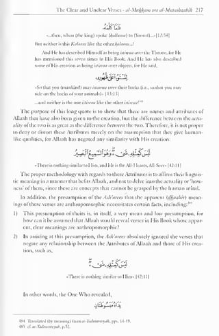 The Clear and Unclear Verses - al-Mukfcam wa al-Mutashaabih 2 1 
7 
«...tnen, when (the king) spoke U{alla)na) to (Yoosul)...»| 12:54| 
Hut neither is this Kalaam like the other Balaam.J. 
And He has described Himselfas being istiwaa over the Throne, lor He-has 
mentioned this seven times in His Book. And He has also described 
some ol His creation as being istiwaa over objects, for He said. 
*jyj**^t^-4 
• So that you (mankind) may istawaa over their backs (i.e.. so that you may 
ride on the backs ofyour animals)* |43:13] 
...and neither is the one istiwaa like the other istiwaa'."' 
The purpose ot this long quote is to show that there are names and attributes of 
Allaah that have also been given to the creation, but the difference between the actu-ality 
of the two is as great as the difference between the two. Therefore, it is not proper 
to deny or distort these Attributes merely on the assumption that they give human-like 
qualities, for Allaah has negated any similarity with His creation: 
«Thcre is nothing similar to Him, and He is the All-Hearer, All-Sccr» |42: 1 
1 
1 
The proper methodology with regards to these Attributes is to affirm their linguis-tic 
meaning in a manner that befits Allaah, and not to delve into the actuality or 'how-ness' 
of them, since these are concepts that cannot be grasped by the human mind. 
In addition, the presumption of the Ash 'arees that the apparent (dhauhir) mean-ings 
of these verses are anthropomorphic necessitates certain tacts, including:'1'"' 
1) This presumption ol theirs is, in itself, a very mean and low presumption, for 
how can it be assumed that Allaah would reveal verses in His Book whose appar-ent, 
clear meanings arc anthropomorphic? 
2) In arriving at this presumption, ihc As/t 'arees absolutely ignored the verses that 
negate any relationship between the Attributes of Allaah and those of His crea-tion, 
such as, 
•There is nothing similar to Him* |42:l 1 
1 
In other words, the One Who revealed. 
,''.-' 
ohi; it,,. J»ljo 
484 Translated (by meaning) trom al-Ttulmtinryah, pps. 14-19. 
485 zi. at-Tadmureeyah, p.52. 
 
