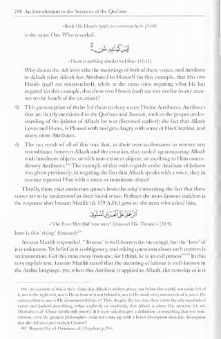 218 An Introduction to the Sciences ot the Q)ur'aan 
••Both His Hands (yad) are outstretched)* [5:64] 
is the same One Who revealed. 
«Therc is nothing similar to Him» (42:1 1] 
Why do not thvAsh'eirecs take the meanings ofboth ol these verses, and Attribute 
to Allaah what Allaah has Attributed to Himself (in this example, that His two 
Hands (yad) arc outstretched), while at the same time negating what He has 
negated (in this example, that these two Hands (yad) are not similar many man-ner 
to the hands ot the creation): 
3) This presumption of theirs led them to deny many Divine Attributes; Attributes 
that are clearly mentioned in the Qur'aan and Sunnah, such as the proper under-standing 
of the alaam ofAllaah (as was discussed earlier); the (act that Allaah 
Loves and Hates, is Pleased with and gets Angry with some ofHis Creation, and 
many more Attributes. 
4) The net result of all of this was that, in their over-zealousness to remove any 
resemblance between Allaah anil the creation, they ended up comparing Allaah 
with inanimate objects, or with non-existent objects, or ascribing to Him contra-dictory 
Attributes."" The example of this with regards to the Attribute ofkplaam 
was given previously; in negating the lad that Allaah speaks with a voice, they in 
essence equated Him with a mute or inanimate object! 
Thirdly, there exist numerous quotes from the ^//(//concerning the fact that these 
verses arc to be understood in their literal sense. Perhaps the most famous incident is 
the response that Imaam Maalik (d. 179 A.H.) gave to the man who asked him, 
•'The Ever-Merciful 'rose over' (httiwuu) I lis Throne's [20:5] 
how is this "rising' (istiwaa)?" 
Imaam Maalik responded, "'Istiwaa' is well-known (in meaning), but the "how' of 
it is unknown. Yet belief in it is obligatory, and asking questions about such matters is 
an innovation. Get this man away from me, for I think he is an evil person!"* In this 
very explicit text, Imaam Maalik staled that the meaning ofistiwtiu is well-known in 
the Arabic language, yet, when this Attribute is applied to Allaah, the actuality ot it is 
486 An example ofthis is their claim thai Allaah is neither above, nor below this world, nor to the lefi ol 
it, nor id the right ol it, nor is He in from ol it norbehind it, nor is He inside ol it, nor outside ol it. nor is I le 
connected to it, nor is He disconnected from it! This, despite the l.in thai there exists literally hundreds of 
verses and Inutccth describing, either explicitly or implicitly, that Allaah is above Mis creation (c£ ad- 
I lhahabee's al-'Uloow lor the lull proofs). II it were asked to give a definition of something that was non-existent, 
even the greatest philosopher could not collie up with a heller description than this description 
thai the Ask'arces give to their Creator!! 
4S7 Reported by ad-Daarimcc. cfi Ubaydaat. p.204. 
 