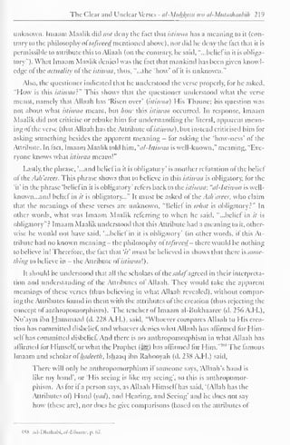 The Clear and Unclear Verses - al-Muhfytm wci al-Mutashaabili 1 1 
9 
unknown. Imuam Maalik did not deny die tact that istiwaa has a meaning to it (con-trary 
to the philosophy ol tafweed mentioned above), nor did lie deny the fact that it is 
permissible to attribute this to Allaah (on the contrary, he said, "...belief in it is obliga-tory"). 
What Imaam Maalik denied was the tact that mankind has been given knowl-edge 
ol the actuality ol the istiwaa, thus, "...the 'how 'ol ii is tinknow a." 
Also, the questioner indicated that he understood the verse properly, tor he asked. 
"How is this istiwaa:" This shows that the questioner understood what the verse 
meant, namely that Allaah has 'Risen over' (istiwaa) His Throne; his question was 
not about what istiwaa meant, but how this istiwaa occurred. In response. Imaam 
Maalik did not criticise or rebuke him for understanding the literal, apparent mean-ing 
ofthe verse (that Allaah has the Attribute ofistiwaa), but instead criticised him for 
asking something besides the apparent meaning - for asking the 'how-ness' ol the 
Attribute. In feet, Imaam Maalik told him, "al-lstiwaa is well-known," meaning, "Eve-ryone 
knows what istiwaa means!" 
Lastly, the phrase, '...and beliefin it is obligatory' is another refutation of the belief 
ol ihc Ash 'arees. This phrase shows that to believe in this istiwaa is obligatory, tor the 
'it' in the phrase 'belief in it is obligatory' refers back to the istiwaa: "al-lstiwaa is well-known. 
..and belief in it is obligatory..." It must be asked ol the Ash'arees, who claim 
that the meanings of these verses are unknown. "Belief in what is obligatory 5 " In 
other words, what was Imaam Maalik referring to when he said, "...belief in it is 
obligatory"? Imaam Maalik understood that this Attribute had a meaning to it. other-wise 
he would not have said, "...belief in it is obligatory' (in other words, it this .At-tribute 
had no known meaning- the philosophy ot tafweed- there would be nothing 
to believe in! Therefore, the fact that '/'/' must be believed in shows that there s> some-thing 
to believe in - the Attribute of istiwaa'.). 
It should be understood that all the scholars of the salaj"agreed in their interpreta-tion 
and understanding of the Attributes of Allaah. They would take the apparent 
meanings ol these verses (thus believing in what Allaah revealed), without compar-ing 
the Attributes found in them with ihc attributes ofthe creation (thus rejecting the 
concept of anthropomorphism). The teacher ot Imaam al-Bukhaarce (d. 2% A.H.), 
Nu'aym ibn Hammaad (d. 228 A.H.), said. "Whoever compares Allaah to His crea-tion 
has committed disbelief, and whoever denies what Allaah has affirmed for Him-self 
has committed disbelief. And there is no anthropomorphism in what Allaah has 
affirmed lor Himself, or what the Prophet (5^s) has affirmed for Him."4"8 The famous 
Imaam and scholar of hadeeth, Ishaaq ibn Rahooyah (d. 238 A.M.) said, 
There will only be anthropomorphism if someone says, "Allaah's hand is 
like my hand", or 'His seeing is like my seeing", so this is anthropomor-phism. 
As for if a person says, as Allaah Himself has said, "(Allah has the 
Attributes ol) Hand (yad), and Hearing, and Seeing' and he does not say 
how (these arc), nor does he give comparisons (based on the attributes of 
-ISS .ul-Dli.ilul.i. .;/-{. '/«/<«'. p. (.7. 
 