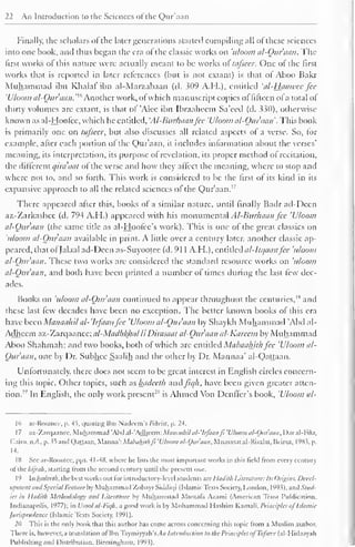 22 An Introduction to the Sciences of the Qur'aan 
Finally, the scholars of the later generations started compiling all ofthese sciences 
into one book, and thus began the era of the classic works on 'uloom al-Qur'aan. The 
first works oi this nature were actually meant to be works ol tafseer. One ol the first 
works that is reported in later references (but is not extant) is that of Aboo Hakr 
Muhammad ibn Khalat ibn al-Marzabaan (d. 309 A.H.), entitled 'al-liaawee fee 
'Uloom al-Qur'aan.'16Anotherwork, ofwhich manuscript copies of fifteen ofa total of 
thirty volumes are extant, is that of 'Alee ibn Ibraaheem Sa'eed (d. 330), otherwise 
known as al-Hoofee, which he entitled, 'AI-Bitr/uianfcc 'Uloom al-Qur'aan*. This book 
is primarily one on tafseer. but also discusses all related aspects of a verse. So, for 
example, after each portion of the Qur'aan, it includes information about the verses' 
meaning, its interpretation, its purpose of revelation, its proper method of recitation, 
the different qira'aat of the verse and how they affect the meaning, where to stop and 
where not to, and so forth. This work is considered to be the first of its kind in its 
expansive approach to all the related sciences of the Qur'aan. 1 ' 
There appeared after this, books of a similar nature, until finally Badr ad-Deen 
az-Zarkashee (d. 794 A.H.) appeared with his monumental Al-Burhaan fee 'Uloom 
al-Qur'aan (the same title as al-Hoofee's work). This is one of the great classics on 
'uloom al-Quraan available in print. A little over a century later, another classic ap-peared, 
that of Jalaal ad-Deen as-Suyootee (d. 91 1 A.H.), entitled al-Itquanfee 'uloom 
al-Qur'aan. These two works are considered the standard resource works on 'uloom 
al-Qur'aan, and both have been printed a number of times during the last few dec-ades. 
Books on 'uloom al-Qur'aan continued to appear throughout the centuries,'" and 
these last few decades have been no exception. The better known books of this era 
have been Manaahil al-'lrfaan fee 'Uloom al-Qur'aan by Shaykh Muhammad 'Abd al- 
Adheem az-Zarqaanee;a/-Ma^A^Afl/ // Dirasaat al-Quraan al-Kareem by Muhammad 
Aboo Shahmah; and two books, both of which arc entitled Mabaalutb fee 'Uloom al- 
Quraan, one by Dr. Subhee Saalih and the other by Dr. Mannaa' al-Qattaan. 
Unfortunately, there does not seem to be great interest in English circles concern-ing 
this topic. Other topics, such as hadeelh andfiqh, have been given greater atten-tion. 
1 " In English, the only work present2" 
is Ahmed Von Denffer's book, 'Uloom al-lf> 
ar-Roomce, p. 45, quoting Ibn Nadcem's Pihrist, p. 24. 
1 
7 
az-Zarqaanec, Muhammad 'Abd al-'Adhcem: Maiumhd al- 'Irfaanji 'Uloom al-Qur'aan, Dar al-Fikr, 
Cairo, n.il., p. >5 and Qaltaan, Manna': Mabaliithft 'Uloom al-Qur'aan, Muasasat al-Risalal, Beirut, 1983, p. 
14. 
18 Sec ar-Roomce. pps. 4 1-48, where lie lists the most important works in this tie-Id from every century 
ol the hijrah, starting From the second century until the present one. 
19 In hadeelh. the best works out lor introductory-level students are lladitli Literature: In Origin.:. Devel-opment 
and Special Feature by Muhammad Zubayr Siddiqi (Islamic Texts Society. I .ondon, 1 9°}), and Stud-ies 
in Hadilh Methodology and Literature by Muhammad Mustafa Azami (American Trust Publication. 
Indianapolis. 1977); in Usool al-Fiqli, a good work is by Mohammad Hashim Kamali. Principles ofIslamic 
Jurisprudence (Islamic Texts Society, 1991). 
20 This is the only book that this author has come across concerning this topic trom a Muslim author. 
There is. however, a translation ol Ibn Taymiyyah's. 1/; Introduction to the Principles ofTafseer (al-Hidaayah 
Publishing and Distribution. Birmingham, 1993). 
 
