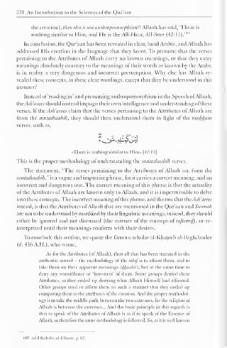 220 An Introduction to the Sciences of the Quraan 
the creation), then this is not anthropomorphismU Allaah has said, 'There is 
nothing similar to Him, and He is the All-Hear, All-Seer (42:11 ).'m 
In conclusion, the Qnr'aan has been revealed in clear, lucid Arabic, and Allaah has 
addressed His creation in the language that they know. To presume that the verses 
pertaining to the Attributes of Allaah carry no known meanings, or that they carry 
meanings absolutely contrary to the meanings of their words as known by the Arabs, 
is in reality a very dangerous and incorrect presumption. Why else has Allaah re-vealed 
these concepts, in these clear wordings, except that they be understood in this 
manner? 
Instead of 'reading in' and presuming anthropomorphism in the Speech of Allaah, 
die . l.v// iicc< should instead impugn their own intelligence and understanding ofthese 
verses. If the Ash 'aires claim that the verses pertaining to the Attributes of Allaah are 
from the mutaskaabih, they should then understand them in light of the muhkam 
verses, such as, 
•There is nothing similar l<> Him» |42:l 1 
1 
This is the proper methodology ofunderstanding the imttaslnuibih verses. 
The statement, "The verses pertaining to the Attributes of Allaah are from the 
mutashaabih ," is a vague and imprecise phrase, for it carries a correct meaning, anil an 
incorrect and dangerous one. The correct meaning of this phrase is that the actuality 
of the Attributes of Allaah are known only to Allaah, and it is impermissible to delve 
into these concepts. The incorrect meaning of this phrase, and the one that the. sli 'aires 
intend, is that the Attributes of Allaah that arc mentioned in the Qur'aan and Sunnah 
arc not to be understood by mankind by their linguistic meanings; instead, they should 
either be ignored and not discussed (the essence of the concept of tajweed), or re-interpreted 
until their meanings conform with their desires. 
To conclude this section, we quote the famous scholar al-Khateeb al-Baghdaadee 
(d. 436 A.H.), who wrote. 
As for the Attributes (of Allaah). then all that has been narrated in the 
authentic sunnah - the methodology ol the sultifh to affirm them, and to 
take them on their apparent meanings (dhanhii), but at the same time to 
deny any resemblance or 'how-ncss' of them. Some groups denied these 
Attributes, so they ended up denying what Allaah Himself had affirmed. 
Other groups tried to affirm them in such a manner that they ended up 
comparing them to the attributes of the creation. And the proper methodol-ogy 
is to take the middle path, between the two extremes, for the religion ol 
Allaah is between the extremes... And the basic principle in this regards is 
that to speak of the Attributes of Allaah is as if to speak of the Essence of 
Allaah, so therefore the same methodology is followed. So. as it is well known 
489 ad-Dhahabi,a/-W«HW, p. 67. 
 