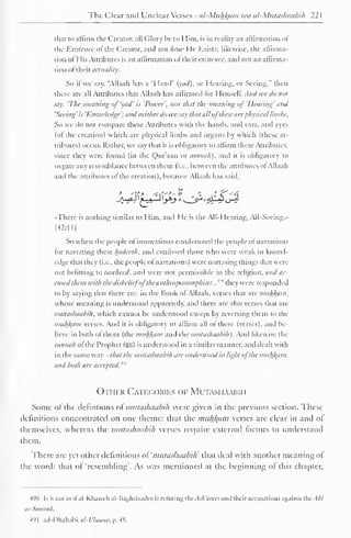 The Clear and Unclear Verses - al-Miihl^aiti wa al-Miitashaabih 22 
1 
that to affirm the Creator, all Glory be to Him. is in reality an affirmation of 
the Existence of the Creator, and not how He Exists; likewise, the affirma-tion 
oi His Attributes is an affirmation "I thai existence, and not an affirma-tion 
oftheir actuality. 
So if we say. "Allaah has a 'Hand' iyad). or Hearing, or Seeing," then 
these are all Attributes that Allaah has affirmed lor Himsell. And we do not 
say. 'The weaning of 'vail' is 'Power', nor that the meaning ofHearing' and 
'Seeing ' is 'Knowledge '; and neither do wc say that all oj these are physical limbs. 
So we do not compare these Attributes with the hands, and cars, and eyes 
(of the creation) which are physical limbs and organs by which (these at-tributes) 
occur. Rather, we say that it is obligatory to affirm these Attributes, 
since they were found (in the Qur'aan or siinnah), and it is obligatory to 
negate any resemblance between them (i.e.. between the attributes ol Allaah 
and the attributes ol the creation), because Allaah has said. 
ft* 
_A-^*-H ' f-^*r~*> '.>*> 
-There is nothing similar to Him. and He is the AIM learing. All-Sccing.» 
[42:ll| 
So when the people of innovations condemned the people of narrations 
tor narrating these hadceth. and contused those who were weak in knowl-edge 
thai they (i.e., the people ol narrations) were narrating things that were 
not befitting to tawheed. and were not permissible in the religion, and 0C-ensed 
them with the disbelief'oj'the anthropomorphism:..'"" they were responded 
lo by saying that there are. in the Book of Allaah. verses that are miih/(iim, 
whose meaning is understood apparently, and there are also verses that are 
miilashaabih. which cannot be understood except by reverting them to the 
mnhj(am verses. And it is obligatory to affirm all of these (verses), and be-lieve 
in both ol them (the muhJiam and the miilashaabih). And likewise the 
sunnah ol the Prophet (5S) is understood in a similar manner, ami dealt with 
in the same way - that the miilashaabih tire understood in light ofthe miihfyim. 
and both are accepted.'"' 
Other Categories op Mutasi iaahih 
Some or the detentions of mutashaabih were given in the previous section. These 
definitions concentrated on one theme: tluit the muhjfam verses are clear in and of 
themselves, whereas the mutashaabih verses require external factors to understand 
them. 
There are yet other definitions of 'mutashaabih' that ileal with another meaning of 
the word: that of 'resembling'. As was mentioned at the beginning ol this chapter. 
490 Is it not as ifal-Khateeb al-Baghdaadee is refuting thcAsh'arees and their accusations against the. I/;/ 
as-Sunnah. 
49 
1 
ad-Dhahabi. al-L'hiwn: p. 48. 
 