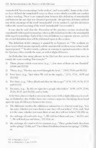 222 An Introduction to the Sciences ol the Quraan 
'mutashaabih 'has two meanings: "to be unclear', and 'to resemble". Some of the schol-ars 
have defined the mutashaabih verses as those verses which resemble one another 
in their wording. There is no contradiction between this definition of mutashaabih 
and between the one that was discussed previously; the previous definlion utilized 
one of the meanings of the word 'mutashaabih' ("to be unclear"), and this definition 
utilises the second meaning of the word 'mutashaabih' ('to resemble"). 
It can also be said that the discussion of the previous section involved the 
mutashaabih with regards to meanings, whereas this definition involves the mutashaabih 
with regards to wordings. Each of these two definitions is a separate science, and it is 
the second definition that will be elaborated upon in this section. 
The definition of this category is quoted by as-Suyootee as: "The muham are 
those verses which are not repeated, and the mutashaabih are those verses whose word-ing 
is repeated."1 '2 In other words, a phrase or sentence is repeated somewhere else in 
the Qur'aan, cither exactly the same, or with a slight difference. 
Az-Zarkashee lists many phrases in the Qur'aan that occur more than once, in 
exactly the same wording. For example:'"3 
1) Those phrases which occur twice (e.g., '"...but most of them arc not thankful" 
1 10:60 and 27:73|) 
2) Thrice, (e.g., "Do they not travel through the land..." [30:9, 35:44 and 40:2 1 1 
) 
3) Four times, (e.g., "And when We said to the angels..." |2:34, 17:61, 18:50 anil 
20:116|) 
4) Five times, (e.g., "Obey Allaah and obey the Messenger" |4:59, 5:92, 24:54, 47:3.5 
and 64:12}) 
5) Six times, (e.g., "In this are signs for a people who believe" |6:99, 16:79, 27:86. 
29:24, 30:37, and 39:32]); and so forth. 
As for those phrases which re-occur in other verses with a slight difference in word-ing, 
az-Zarkashee also divides them into various categories, classifying them based 
upon the type of difference between the verses: 
1) The difference involves the addition or subtraction of a letter or word (e.g.. "It is 
the same, whether you warn them or not, they will not believe" (2:6), and, "Anil 
it is the same, whether you warn them or not, they will not believe"(36: 10)); or, 
2) the exchange of word order (e.g., "...We will feed them and you..." (6:151) anil, 
"...We will feed you and them..!"(17:31 )); or, 
3) the exchange of a word with its synonym (e.g.. "There gushed forth therefrom 
twelve springs" (2:60), and "There flowed forth therefrom twelve springs" (7:158)); 
492 as-Suyook-c. v. 2. p. 5, 
493 aK-Zarfcashec,v. I.pps. t33-L54. 
 