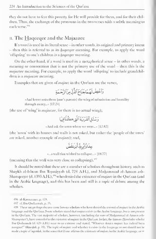 224 An Introduction to the Sciences ofthe Qur'aan 
they do not have to fear this poverty, for He will provide lor them, ami lor their chil-dren. 
Thus, the exchange o! the pronouns in the two verses adds a subtle meaning to 
each verse. 
4'"' 
II. The Haqecqee and the Majaazee 
It a word is used in its literal sense - in other words, its original and primary intent 
- then this is referred to as its haqecqee meaning. For example, to apply the word 
'ollspring' to one's children is a Iniqccqcc meaning. 
On the other hand, it a word is used in a metaphorical sense - in other words, a 
meaning or connotation that is not the primary use of the word - then this is the 
majaazee meaning. For example, to apply the word "offspring' to include grandchil-dren 
is a majaazee meaning. 
Examples that are given ol majaaz in the Qur'aan are the verses, 
«And lower unto them (one's parents) the wing ofsubmission anil humility 
through mercy..." |I7:24| 
(the use of 'wing' is majaazee, for there is no actual wing); 
«And ask the town where we were....- 1 1 2:82 
1 
(the 'town' with its houses and walls is not asked, hut rather the 'people ol the town' 
are asked, another example ol majaaz); anil. 
,jJ>a.'-> o Joy)j_U- 
«...a wall that wished to collapse..... 1 1 S:77| 
(meaning that the wall was very close to collapsing).4"' 
It should he noted that there are a number of scholars throughout history, such as 
Shaykh al-Islaam Ibn Taymiyyah (d. 724 A.H.), and Muhammad al-Ameen ash- 
Shanqcctce (d. 1393 A.H.),'" 
S who denied the existence ofmajaaz in the Qur'aan (and 
in the Arabic language), and this has been and still is a topic of debate among the 
scholars. 
496 al-Karmaance. p. 178. 
497 cl'. Ibn Qudaamah, p. 35. 
498 These are perhaps the two most famous scholars who have- denied the existed ol majaaz in the Arabic 
language anil the Qur'aan. Sonic scholars stated that majaaz exists in the Arabic language, but is not presi lit 
in the Qur'aan. The vast majority nl scholars, however, (including the sons of Muhammad al-Ameen ash- 
Shaniicclcc!). have conceded to the existence ol majaaz in the Qur'aan. In lact, the :mo Hambalcc scholar 
Ibn Qudaamah (d. 620 A.I 1.) went CO an extreme anil stated. "Whoever denies majOOZ has indeed been 
arrogant!" {Rawdah. p. ^5). I he topic ol majaaz anil whether it exists in the language or not should not be 
made a topic ol ,/,/cala/i, in the sense that ifone affirms the existence ofmajaaz in the Arabic language, or = 
 