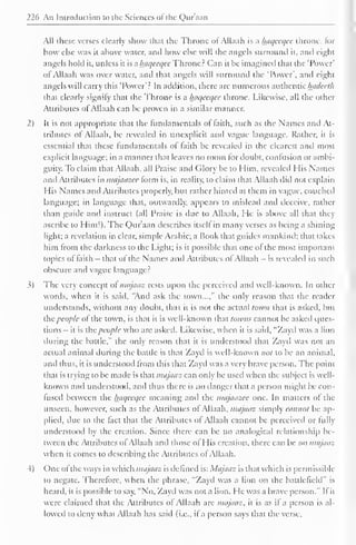 226 An Introduction to the Sciences ol the Qur'aan 
All these verses clearly show that the Throne ol Allaah is a luiqceqee throne, lor 
how else was it above water, and how else will the angels surround it. and eight 
angels hold it, unless it is a haqeeqce Throne? Can it be imagined that the 'Power' 
of Allaah was over water, and that angels will surround the 'Power', and eight 
angels will carry this 'Power'? In addition, there are numerous authentic Inideeth 
that clearly signify thai the Throne is a luiqecqcc throne. Likewise, all the other 
Attributes ol Allaah can be proven in a similar manner. 
2) It is not appropriate that the fundamentals of faith, such as the Names and At-tributes 
of Allaah, be revealed in (inexplicit and vague language. Rather, it is 
essential that these fundamentals ol faith be revealed in the clearest and most 
explicit language; in a manner that leaves no room for doubt, confusion or ambi-guity. 
To claim that Allaah, all Praise and Glory be to Him, revealed His Names 
ami Attributes in majaazee form is, in reality, to claim that Allaah did not explain 
His Names and Attributes properly, but rather hinted at them in vague, couched 
language; in language dial, outwardly, appears to mislead and deceive, rather 
than guide and instruct (all Praise is due to Allaah, He is above all that they 
ascribe to Him!). The Qur'aan describes itself in many verses as being a shining 
light; a revelation in clear, simple Arabic; a Book that guides mankind; that takes 
him from the darkness to the Light; is it possible that one of the most important 
topics of faith - that of the Names and Attributes of Allaah — is revealed in such 
obscure and vague language? 
3) The very concept of majaaz rests upon the perceived and well-known. In other 
words, when it is said, "And ask the town...," the only reason that the reader 
understands, without any doubt, that it is not the actual town that is asked, but 
the people of the town, is that it is well-known that towns cannot be asked ques-tions 
- it is the people who are asked. Likewise, when it is said, "Zayd was a lion 
during the battle," the only reason that it is understood that Zayd was not an 
actual animal during the battle is that Zayd is well-known not to be an animal, 
anil thus, it is understood from this that Zayd was a very brave person. The point 
that is trying to be made is that majaaz can only be used when the subject is well-known 
and understood, and thus there is no danger that a person might be con-fused 
between the Iniqeeqec meaning anil the majaazee one. In matters of the 
unseen, however, such as the Attributes of Allaah, majaaz simply cannot be ap-plied, 
due to the fact that the Attributes ol Allaah cannot be perceived or hilly 
understood by the creation. Since there can be no analogical relationship be-tween 
the Attributes ofAllaah and those of His creation, there can be no majaaz 
when it comes to describing the Attributes of Allaah. 
4) One ol the ways in which majaaz is defined is: Majaaz is that which is permissible 
to negate. Therefore, when the phrase, "Zayd was a lion on the battlefield" is 
heard, it is possible to say, "No, Zayd was not a lion. He was a brave person." It it 
were claimed that the Attributes of Allaah are majaaz, it is as il a person is al-lowed 
to deny what Allaah has said (i.e., if a person says that the verse. 
 
