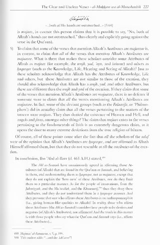 The Clear and Unclear Verses - al-Muhl^am wa al-Mutashaabih 227 
.....both ol His hands are outstretched..." 1*5:641 
is majaaz, in essence this person claims that it is possible to say, "No, both ol 
Allaah's hands are not outstretched," thus clearly and explicitly going against the 
verse in the Qur'aan). 
5) To claim that some ol the verses that mention Allaah's Attributes are majaazee is, 
in essence, to claim that all of the verses that mention Allaah's Attributes are 
majaazee. What is there that makes these scholars consider some Attributes ol 
Allaah as majaaz (for example, the wajh, yad, 'ayn, and istiwaa) and others as 
haqecqce (such as the Knowledge, Life, Hearing and Seeing ol Allaah)? Just as 
these scholars acknowledge that Allaah has the Attributes of Knowledge. Life 
and others, but these Attributes are not similar to those of the creation, they 
should also acknowledge that Allaah has a wajh, yad, and other Attributes, but 
these are different than the wajh and acl ol the creation. II they claim that some 
ol the verses that mention Allaah's Attributes arc majaazee, there is no defence if 
someone were to claim that all the verses mentioning Allaah's Attributes are 
majaazee. In fact, some of the deviant groups (such as the Falaasij'a, or 'Philoso-phers') 
did in actuality claim that all the verses pertaining to the matters of the 
unseen were majaaz. They thus denied the existence ol Heaven anil Hell, and 
angels andjiwis, amongst other things! The claim that majaaz exists in the verses 
pertaining to the fundamentals of faith is an extremely dangerous claim, as it 
opens the door to many extreme deviations Irom the true religion ol Islaam. 
Of course, all ol these points come alter the (act that all the scholars ol the salaf 
were of the opinion that Allaah's Attributes are haqecqee, and arc affirmed as Allaah 
Himself affirmed them, but that they do not resemble at all the attributes of the crea-tion. 
In conclusion. Ibn 'Abd al-Barr (d. 463 A.H.) stated/'" 
The AM as-Sunnah have unanimously agreed in affirming those At-tributes 
(ol Allaah) that are found in the Qur'aan or Saiinah. and believing 
in them, and understanding them as haqeeqee. not as majaazee. except dun 
they do not explain the 'how-ness' of these Attributes, nor do they limit 
them to a particular manner. As lor the people of innovations, from the 
jahmiyyali. and the Mu'lazilah, and the Kliaii'uarij."" then they deny these 
Attributes, and they do not understand them in a haqeeqee manner. Ami 
they presume that one who affirms these Attributes is an anlhropomorphist 
(i.e.. giving human-like qualities to Allaah)' In reality, those who affirm 
these Attributes (lUc A/il tis-Sitniwfi) consider these people lo be ileniers anil 
negators (oi Allaah's Attributes), not affirmers! And the iruih in this matter 
is with those people who say what die Qur'aan anil Sanihili says (i.e.. affirm 
these Attributes)... 
499 MqjmOo' til-Ruaawtiit. v. 5, |>. L98. 
iim i This author adds: "...and theAsh'arees" 
 