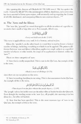 228 An Introduction to the Sciences of the Qur'aan 
Alter quoting this, Imaam ad-I)hahabi (d. 748 A.I I) stated, "He has spoken the 
truth - I swear by Allaali!! He who misinterprets all these Attributes, and carries what 
has been narrated of them upon majaaz, will eventually end up negating the Creator 
ol all (His Attributes), and comparing Him to non-existent objects...'"'' 
in. The 'Aam and the Khaas 
The 'aam (lit., 'general') is a word that applies to all the members of a specific set, 
no matter how small or large that set is. For example, Allaah says, 
«Every soul shall taste death- [3:185| 
This verse is applicable to every soul, be it a human, animal orjinn. 
K/iaas (lit. 'specific'), on the other hand, is a word that is used to denote a limited 
number of things, including everything to which it can be applied. The primary dif- 
Icrcncc between 'aam and f(haas is that /(//aas applies to a single subject or a specified 
number of objects; in other words, the scope ol its application is limited, unlike the 
aam. ~ 
There are three categories of 'aam: 
1) 'Aam that is totally unspecified. This is rare in the Qur'aan. An example ot this 
is the verse, 
•<Allaah is aware of all things" |4:176| 
since there arc no exceptions to this verse. 
2) 'Aam in wording, but ftfiaas in meaning. This is also uncommon in the Qur'aan. 
An example of this is the verse, 
"Then depart from the place whence the people depart..." |2:199| 
The "people' referred to in this verse are the other tribes ol Arabia besides the Quraysh. 
Even though the wording seems to be 'aam (i.e., all people), the meaning is in lact 
/(/iaas (i.e., the tribes of Arabia). 
3) 'Aam that has been specified. This is the most common type ol 'aam in the 
Q)ur'aan. An example of this is the verse. 
501 ..,I-I ">liahabi,tf/-l7««'« p. 269. 
502 Kamali.p. 105. 
 