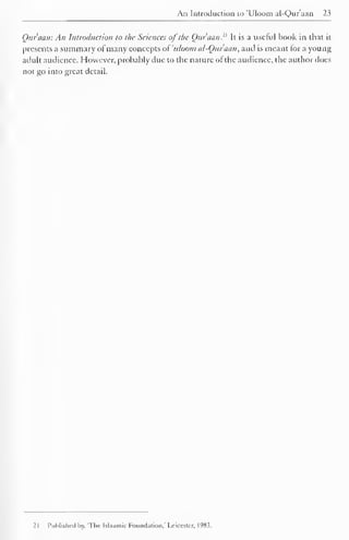 An Introduction to 'Uloom al-Quraan 23 
Qur'aati: An Introduction to the Sciences of the Qur'aan. It is a useful book in that it 
presents a summary ofmany concepts of 'uloom al-Quraan, and is meant lor a young 
adult audience. However, probably due to the nature of the audience, the author does 
not go into great detail. 
21 Published by. 'The Islaamie Foundation,' Leicester, 1983. 
 