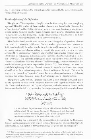 Abrogation in the Qur'aan - an-Naasikh wa al-Mansookh 233 
pic, is the ruling that does the abrogating, while mansookfi, the passive form, is the 
ruling that is abrogated. 
The Breakdown ofthe Definition 
The phrase: 'The abrogation...', implies that the first ruling has been completely 
repealed. This differentiates it from another phenomenon lound in the Qur'aan, that 
of "specification' (/<//f/«ra).'Specification' involves one verse limiting or restricting a 
general ruling found in another verse, whereas naskh involves abrogating the first 
ruling in toto (i.e., it is not applied in any circumstances or conditions). The dilfcr-ences 
between naskh and takhseeswiti be elaborated on later. 
This also implies that naskh must involve an actual abrogation ol a previous Islaamic 
law. and is therefore different from another phenomenon known as 
'in'niMon' (bac/aa'ah) . In other words, in order for naskfi to occur, there must have 
previously existed an Islaamic ruling on exactly the same subject which was then 
abrogated by a later ruling. Therefore, any laws that were revealed without any prec-edent 
Islaamic rulings are not considered as examples of naskh, but rather of 'initia-tion' 
(badaa'ah). For example, marriage to one's step-mother was allowed in pre- 
Islaamic Arab culture. Alter the advent ol the Prophet ($*j), a verse was revealed that 
prohibited marriage to one's step-mother (verse 4:22). Even though this verse re-pealed 
the legitimacy of this pre-Islaamic custom, it cannot be considered an example 
of naskh. since there existed no previous Islaamic rulings on the topic. This verse is, 
however, an example of 'initiation', since this verse abrogated certain pre-Islaamic 
practices, but not any Islaamic ruling, thus 'initiating' a new Islaamic ruling. 
The phrase: '...ofa ruling...', implies that naskh is only valid in laws, and not in 
belief Caqeedah). In other words, naskfi cannot occur with regards to belief in Allaah, 
His Names ami Attributes, the Day ol Judgement, and other matters related to the 
fundamentals ol belief It is concerning these non-abrogated beliefs that Allaah says. 
Cf_2 i !>e*}3C^fyi&tyj 'f£jfei^->!**>^j^I 
«He has ordained lor you the same religion which He ordained lor Nooh, 
and thai which We have inspired to yon (O Muhammad), and that which 
we have ordained for Ihraaheem, Moosaa. and T.csaa. saying that you should 
establish the religion and make no divisions in it" |42:1 s| 
Also, the ruling that is abrogated (the mansookh) must originate in the Qur'aan or 
Siainah; naskh cannot occur with respect to ijmaa' (consensus) or i/iyaas (analogy). In 
other words, no ruling that is derived Irom ijmaa or c/iyaas can be abrogated.'"1 ' 
">n7 This is due to the fact that nasl(h can occur only during the lifetime of the Prophet (SS). as shall be 
mentioned shortly, whereas ijmaa' and qiyaas must occurafter the Prophet (5Ki i.is any student ol usool al-fujh 
knows): therefore, these cannot be 'abrogated'. 
 