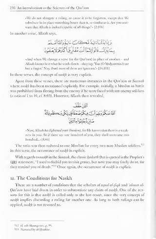 " 
2 Mi An Introduction to the Sciences ol the Qur'aan 
1 
•<We do not abrogate a ruling, or cause it to be forgotten, except that We 
substitute in its place something better than it, or similar to it. Arc you una-ware 
that Allaah is indeed capable ofall things?* |2:1D(>| 
In another verse, Allaah savs. 
•And when We change a verse (in the Qur'aan) in place ol another - and 
Allaah knows best what he sends down - they say. 'You (O Muhammad) are 
hut a forger." Nay, (but) most ol them are ignorant!" 1 16:101 
In these verses, the concept ol nasty is very explicit. 
Apart from these verses, there are numerous instances in the Qur'aan or Sunnah 
where nasty has been mentioned explicitly. For example, initially, a Muslim in battle 
was prohibited from fleeing from the enemy il he were laced with ten enemy soldiers 
(a ratio of 1 to 10, cf. 8:65). However, Allaah then revealed, 
ijUn==*^* ^SJ oJ* 
Li*^»[»^s-S ^Ji_J 1 JU.J ^sJX- «U1 
1 
•Now. Allaah has lightened your (burden), lor He knows that there is a weak-ness 
in you. So il there are one hundred ol you, they shall overcome two 
hundred,... [8:66] 
The ratio was then reduced to one Muslim lor every two non-Muslim soldiers. 
,|: 
In this verse, the occurrence ol nasty is explicit. 
With regards to nasty in the Sunnah, the classic hadeeth that is quoted is the Prophet's 
(3^5) statement. "I used to forbid you to visit graves, but now you may freely do so, for 
they remind you ofdeath. 
, " Once again, the occurrence of nasty is explicit. 
III. The Conditions for Naskh 
There arc a number of conditions that the scholars ol uspol al-fiqh and uloom al- 
Oar'aan have laid down in order to substantiate any claim ol nasty. One ol the rea-sons 
lor this is that nasty is called only as the last-resort, since the very concept of 
nasty implies discarding a ruling for another one. As long as both rulings can be 
applied, nasty is not resorted to. 
512 cf. asb-Shanqeeiee, p. 99. 
513 Narrated by al-Haakim. 
 