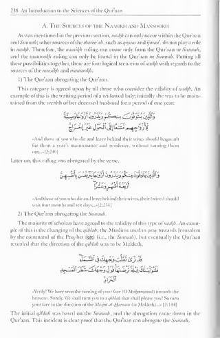 238 An Introduction to the Sciences of the Qur'aan 
A. The Sources of the Naasiki i.wn M.wm >< iki i 
As was mentioned in the previous section, naskh can only occur within the Qur'aan 
and Sunnah: other sources oilhc sharee'ah, such usqiyaas and ijinaa', do not play a role 
in nasl{h. Therefore, the naasityi ruling can come only Irom the Qur'aan or Siuuni/i, 
and the mansootyi ruling can only be found in the Qur'aan or Sunnah. Putting all 
these possibilities together, there are lour logical scenarios ol nasty) with regards to die 
sources ol the naasikh and mansookjr. 
1 ) The Qur'aan abrogating the Qur'aan. 
This category is agreed upon by all those who consider the validity ol naskh. An 
example of this is the waiting period ol a widowed lady: initially she was to be main-tained 
Irom the wealth of her deceased husband for a period ol one vear: 
^f^Jj^fjil^ 
• Ami those ol you who die and leave behind their wives should bequeath 
lor them a year's maintenance and residence, without turning them 
oui....|2:24l)| 
l.aier on, this ruling was abrogated by the verse. 
And those ol you who die and leave behind their wive-., their (wives) should 
wail lour months and ten days...»[2:234] 
2) The Qur'aan abrogating the Sunnah. 
The majority ol scholars have agreed to the validity ol this type ol naskh- An exam-ple 
ol this is the changing ol the qiblah; the Muslims used to pray low aids Jerusalem 
by the command of the Prophet (S£>) (i.e., the Sunnah). but eventually the QXir'aan 
revealed that the direction of the qihlah was to be Makkah, 
••Verily! We have seen the turning ofyour face (O Muhammad) towards the 
heavens. Surely. We shall turn you to a qiblah that shall please you! So turn 
your face in the direction aftheMasjidul-Hflraam (at Makkah)...» |2:I44| 
The initial qihlah was based on the Sunnah, and the abrogation came down in the 
Qur'aan. This incident is clear proof that the Qur'aan can abrogate the Sunnah. 
 