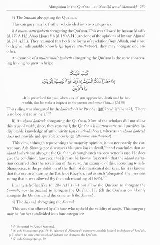 Abrogation in the Qur'aan - an-Naasikh wa al-Mansookh 239 
3) The Sunnah abrogating the Qur'aan. 
This category may be further subdivided into two categories: 
i) Kmutawaatir hadeeth abrogating the Qur'aan. This was allowed by Imaam Maalik 
(d. 1 79 A.H.), Aboo Haneefah (d. 1 50 A.H.), and one of the opinions ofImaam Ah mad 
(d. 241 A.H.). They reasoned that both are forms of revelation from Allaah. and since 
both give indisputable knowledge (qat_'cc ath-thuboot), they may abrogate one an-other. 
An example of a muttawaatir hadeeth abrogating the Quraan is the verse concern-ing 
leaving bequest to heirs: 
jfc$ £& 
••It is prescribed lor you, when any ol you approaches death ami lie has 
wealth, that he make a bequest to his parents ami next of kin...» |2:I8()| 
This ruling was abrogated by the hadeeth of the Prophet (#£) in which he said, "There 
is no bequest to an heir." 
1 ''' 
ii) An ahaad hadeeth abrogating the Qur'aan. Most of the scholars did not allow 
this type of naskjt, since, they reasoned, the Qur'aan is muttawaatir, and provides in-disputable 
knowledge of authenticity {qat'ee ath-thuboot), whereas an ahaad hadeeth 
does not provide indisputable knowledge (dhannce ath-thuboot) 
. 
This view, although representing the majority opinion, is not necessarily the cor-rect 
one. Ash-Shanqcctcc discusses this question in detail/ 1 " and concludes that an 
ahaad hadeeth can abrogate the Qur'aan, although such an occurrence is rare. He docs 
give the condition, however, that it must be known for certain that the ahaad narra-tion 
occurred after the revelation of the verse. An example of this, according to ash- 
Shanqeetee, is the prohibition of the flesh of domesticated donkeys, for it is known 
that this occurred during the Battle of Khaybar, and as such 'abrogated' the previous 
ruling that it was allowed (by the understanding of 16:45)."' 
Imaam ash-Shaafi'ee (d. 204 A.H.) did not allow the Qur'aan to abrogate the 
Sunnah, nor the Sunnah to abrogate the Qur'aan. He felt the Qur'aan could only 
abrogate the Qur'aan, anil the same with the Sunnah. 
4) The Sunnah abrogating the Sunnah. 
This was also allowed by all those who upheld the validity of naskh. This category 
may be further subdivided into four categories: 
515 Reported by Aboo Daawood. 
516 ash-Shanqcctcc, pps. .56-44. Also see al-Albaanee's comments on Mshadeeth inAkjfaam ul-fana'aiz, 
p. 7, where lit- states that an ahaad hadeeth can abrogate the Qur'aan. 
51 7 ash-Shanqeetee, p. .59. 
 