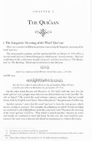 CHAPTER 2 
The Qur'aan 
i. The Linguistic Meaning of the Word 'Qur'aan' 
There arc a number of different opinions concerning the linguistic meaning of the 
word 'qur aan. 
The most popular opinion, and the opinion held by at-Tabaree (d. 310 A.H.), is 
that the word 'qur'aan' is derived from qara'a, which means, 'to read, to recite." 'Qur'aan' 
would then he the verbal noun (nuisdai) of quia a, and thus translates as 'The Recita-tion' 
or 'The Reading.' Allaah says in reference to the Qur'aan, 
«And (it is) a Qur'aan which We have divided into parts.. .» | I7:H)6| 
and He says, 
«It is for Us to collect it and to Recite it (Ar. qur'aanahoo). When We have-recited 
it. then follow its Recitation (Ar. <jitraamth)» [7S:17-S| 
On the other hand, Imaam ash-Shaafi'ee (d. 204 A.H.) held the view that the 
word 'qur'aan' was a proper noun that was not derived from any word, just like "lo-tah" 
or TnjecT." He recited the word without a hamza, such that 'Qur'aan' would 
rhyme with the English word 'lawn'. One of ihcqiniaal2 ' also pronounced it this way. 
Another opinion- ' 
1 states that the word 'our aan' is from the root qarami, which 
means, 'to join, to associate'. For example, the pilgrimage in which 'Umrah and Hajj 
are combined is called HajjOiraan, from the same root word. Therefore the meaning 
ol the word 'qur'aan' would be, 'That which is joined together," because its verses 
and soorahs are combined to form this book. In this case, the word would be pro-nounced 
the same way as Imaam ash-Shaafi'cc pronounced it, without the hamza. 
22 The books given to Moosaa and "Ecsaa, respectively. 
23 The qiraaa ol'lhn Kathecr. See ("h. 1 1, 'The Qira'aal ol the Qur'aan' lor more details on the various 
qira'aat. 
2-t That ofAboo al-Hasan 'Alec al-A$h'arec (A. 324 A.H.), the famous theologian. 
 