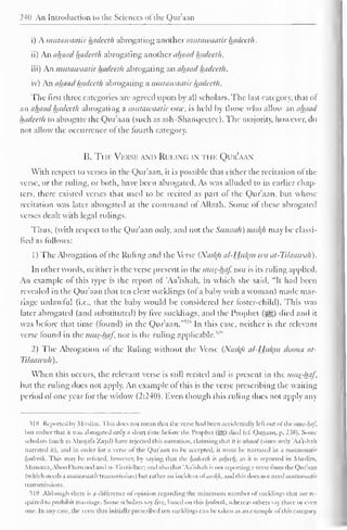 240 An Introduction to the Sciences ofdie Quraan 
i) A mutawaatir hadeeth abrogating another mutawaatir hadeeth. 
ii) An ahaad hadeeth abrogating another ahaad hadeeth. 
iii) An mutawaatir hadeeth abrogating an ahaadhadeeth. 
iv) An ahaad hadeeth abrogating a mutawaatir hadeeth. 
The first three categories are agreed upon by all scholars. The last category, that of 
an ahaad hadeeth abrogating a mutawaatir one, is held by those who allow an ahaad 
hadeeth to abrogate the Qur'aan (such as ash-Shanqeetec). The majority, however, do 
not allow the occurrence of the fourth category. 
B. Ti ii 
; 
. Verse and Ruung i ii ik Qur'aan 
With respect to verses in the Qur'aan. it is possible that either the recitation ol the 
verse, or the ruling, or both, have been abrogated. As was alluded to in earlier chap-ters, 
there existed verses that used to be recited as part of the Qur'aan, but whose 
recitation was later abrogated at the command of Allaah. Some of these abrogated 
verses dealt with legal rulings. 
Thus, (with respect to the Qur'aan only, and not the Sttiinah) naskh may be classi-fied 
as follows: 
1 
) 
The Abrogation of the Ruling and the Verse {Naskji al-Hjilyn wa at-Tilaawah). 
In other words, neither is the verse present in the mus-haf nor is its ruling applied. 
An example of this type is the report of 'Aa'ishah, in which she said. "It had been 
revealed in the Qur'aan that ten clear sucklings (of a baby with a woman) made mar-riage 
unlawful (i.e.. that the baby would be considered her foster-child). This was 
later abrogated (and substituted) by five sucklings, and the Prophet («gg) died and it 
was before that time (found) in the Qur'aan.'"'1 * In this case, neither is the relevant 
verse found ' 
in the mus-haf, nor is the ruling applicable/ 1 
2) The Abrogation ol the Ruling without the Verse (Naskh al-Hukm doona at- 
Tilaawah ) . 
When this occurs, the relevant verse is still recited and is present in the mus-haf, 
but the ruling does not apply. An example of this is the verse prescribing the waiting 
period of one year for the widow (2:240). Even though this ruling does not apply any 
5]N Reported by Muslim. This docs not mean thai l he verse had heen accidentally lell out ol the mus-haf, 
hill rather that it was abrogated only a short lime before the Prophet (5g) died (c£ Qatlaan. p, _' S8). Some 
scholars (such as Mustafa Zayil) have rejected this narration, claiming that it is ahaad (since only 'Aa'ishah 
narrated it), and in order lor a verse ol the Qur'aan to he accepted, it must he narrated in a mutawaatir 
hadeeth. This may he refuted, however, by saying that the hadeeth is saheeh. as it is reported in Muslim. 
Muwall.i. Ahoo I >aawood ai at- rirmulhee; anil also thai 'Aa'ishah is not reporting a verse Irom the Qur'aan 
(which needs ;)}iutawaatir transmission) hul rather an incident ol nasl^h, and this does not need mutawaatir 
transmissions. 
519 Although there is a dillerence ol opinion regarding the minimum number of Sucklings that are re-quired 
to prohibit marriage. Some scholars say live, based on this hadeeth, whereas others say three or even 
one. In any case, the verse that initially prescribed ten sucklings can be taken as an example ofthis category. 
 