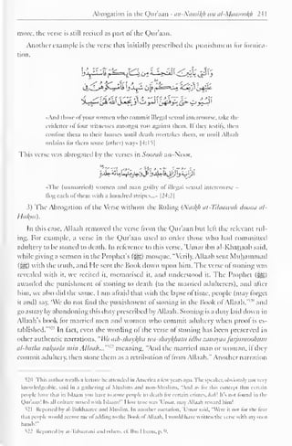 Abrogation in the Qur'aan - an-Nuasil^h wa al-Mansoofy 241 
more, the verse is still recited as part of the Qur'aan. 
Another example is the verse that initially prescribed the punishment for fornica-tion. 
">L;a_- ^Hi&lJ^_3'Oj-J I Zj&y*Jip- £»_>5-J I 
«And those of your women who commit illegal sexual intercourse, lake the 
evidence of four witnesses amongst you against them. If they testily, then 
confine them to their houses until death overtakes them, or until Allaah 
ordains tor them some (other) way» |4:I5| 
This verse was abrogated by the verses in Soora/i an-Noor, 
«j£r£u££aj^jj>i>uWiijy)j sup i 
» The (unmarried) women and man guilty ol illegal sexual intercourse 
flog each of them with a hundred stripes...- |24:2| 
3) The Abrogation of the Verse without the Ruling (Nas^A at-Tilaawah doona al- 
Hukm). 
In this case, Allaah removed the verse from the Qur'aan but left the relevant rul-ing. 
For example, a verse in the Qur'aan used to order those who had committed 
adultery to be stoned to death. In reference to this verse, 'Umar ibn al-Khattaab said, 
while giving a sermon in the Prophet's (j^g) mosque, "Verily, Allaah sent Muhammad 
( JIS>) with the truth, and I le sent the Book down upon him. The verse of stoning was 
revealed with it. we recited it, memorised it. and understood it. The Prophet (^) 
awarded the punishment ol stoning to death (to the married adulterers), and after 
him, we also did the same. I am afraid that with the lapse of lime, people (may forget 
it and) say. 'We do not find the punishment ol stoning in the Book ol Allaah,'"'" and 
go astray by abandoning this duty prescribed by Allaah. Stoning is a duty laid down in 
Allaah's book lor married men and women who commit adultery when proof is es-tablished."" 
21 In fact, even the wording of the verse of stoning has been preserved in 
other authentic narrations, "Wa ash-shaykliu wa-shaykhatu idha zanayaafarjumoohum 
al-batha nakaala min Allaah...'"'" meaning, "And the married man or woman, ifthey 
commit adultery, then stone them as a retribution of from Allaah." Another narration 
520 This author recalls a lecture he attended in America ,i few years ago. The speaker, obvious!} noi vcrj 
knowledgeable, said in a gathering <>l Muslims and non-Muslims, "And .is lor this concepi thai certain 
people have thai in Islaam you have 10 stone people to death tor certain crimes, Afl/;! It's urn found in die 
Quraan! lis .ill culture mixed with Islaam!" I low true was 'Umar. may Allaah reward him! 
521 Reported by al-liukhaarec and Muslim. In another narration. 'Umar said, "Were ii noi lor the tear 
lh.it people would accuse me ol adding to the Hook ol Allaah. I would have written the verse with niy own 
hands'" 
^22 Reported by al- lahaarani and others, cl. Ihn I l.i/ni. p. 9, 
 