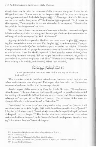 242 An Introduction to the Sciences ol the Qur'aan 
clearly shows the fact that the recitation of this verse was abrogated. 'Umar ibn al- 
Khattaab narrated, "I once came to the Prophet ($y§), and the verse pertaining to 
stoning was mentioned. I asked the Prophet (^). "O Messenger of Allaah! Dictate to 
me the verse, so that I may write it!" The Prophet (-gg) responded, "No, I cannot do 
this anymore," meaning that he was not allowed to do so anymore. This narration 
is explicit in the abrogation of the verse. 
There are also references to a number of verses not related to commands and pro-hibitions 
whose recitation was abrogated. An example ofthis are those verses revealed 
with regards to the martyrs of the "Well of Ma'oonah'. 
A group ol disbelievers posed as Muslims, and came to the Prophet (^). request-ing 
him to send them some teachers. The Prophet (•§§) sent them seventy Compan-ions 
to teach them the Qur'aan and other aspects related to the religion. When the 
Companions left with this group, they were massacred by the disbelievers. In response 
to this incident. Anas ibn Maalik reported, "Allaah revealed verses of the Qur'aan 
concerning them (the martyrs): 'Tell our people that we have met our Lord, anil He is 
pleased with us, and we are pleased with Him.* This was then abrogated after we had 
been reciting it tor a while, and (instead) Allaah then revealed, 
•<Do not presume that those who have died in the way of Allaah are 
dead.......|3:l69]. 
; ' 4 
This report is explicit in that there existed verses that were recited in prayer, and 
whose recitation was later abrogated. This report also shows that the Companions 
understood and were familiar with the concept o£nasty. 
Another report of this nature is by Ubay ibn Ka'ab. He stated, "We used to con-sider 
the verse, 'If the son ofAadam had two valleys ot gold, he would wish for a third, 
for nothing will ever fill the belly ofAadam's son except dust, and Allaah forgives him 
who repents,' as a part of the Qur'aan. However, (the recitation of this verse was 
abrogated) by the revelation of Soorah at-Takaathur."5 '5 
Even though the above 'verse' was abrogated as being part ol the Qur'aan, it still 
remained a statement of the Prophet (^), and is found in many collections oFhadeeth.w 
Ubay ibn Ka'ab also reported, "Soorali al-Ahzaab used to be equal (in length) to Soorah 
al-Baqarah, or even longer."'" This implies that there existed many verses whose 
recitation had been abrogated, as the Soorah al-Ahzaab that is present in today's mus-haj 
is less than a fourth ol Soorah al-Baqarah. 
52 < Reported by al-Bayhaqee ami others. c£ ai-Sahfthah, v. 6, p. 975. 
524 al-Malbaaiee, p. 1 1 5. 
525 Narrated by at-Tahaauee in his Shark Mushlfil Alhaar. 
526 For example, in al-Bukhaaree. Muslim. Mitsnatl of Ahmad, at-Tirmidhec anil others. 
527 Reported by Ibn Hibbaan. 
 