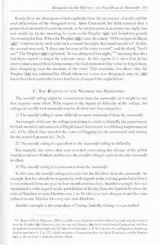 " 
Abrogation in the Qur'aan - an-Naasifyi wa al-Mansool{h 243 
Lastly, there art- also reports which explicitly show the occurrence ol naskh, and the 
total obliteration of the abrogated verse. Aboo Umaamah ibn Sahl reported thai a 
person had memorised a certain soorah, so he tried to recite it in prayer one night, but 
was unable to. In the morning, he went to the Prophet (&,) and tound two people-also 
waiting for him. When the Prophet («ygj) came, he asked. "() Messenger ol Allaah 
(5=3)' I tried to recite such-and-such a soorah last night, but could not do so!" At this, 
the second man said, "I also came because of the same reason!" and the third, "And I 
too!" The Prophet (•§$) explained. "It was abrogated last night, 
v' s meaning that they 
had been caused to forget the relevant verses. In this report, tl is clear that divine 
intervention caused these Companions who had memorised the verses to forget them, 
thus abrogating even the memory of the verse! This narration also shows that the 
Prophet (3^5) was informed by Allaah whenever a verse was abrogated, since he (-^g) 
knew that these particular verses had been abrogated the night before. 
C. Ti if. Rui .i( ;s < >F THE Naasiki i and Mans< h >ki i 
The naasikh riding might be a concession from the mansoofyh, or it might be one 
that requires more effort. With respect to the degree of difficulty of the rulings, the 
rulings ol' naasikh and mansookh may be divided into four categories: 
1) The naasikh ruling is more difficult or more constrained than the mansookh. 
An example of this are the rulings pertaining to adultery. Initially, the punishment 
tor both married and unmarried illegal sexual intercourse was lifelong imprisonment 
(c£, 4:15). Allaah then revealed the verses of flogging lor the unmarried and stoning 
for the married persons (cl., 24:2). 
2) The naasikh ruling is equivalent to the mansookh ruling in difficulty. 
For example, the verses that were revealed concerning the change ol the qiblah 
from Jerusalem to Makkah; in this case, the naasikh ruling is equivalent to the mansookh 
in eflort. 
3) The naasikh ruling is a concession from the mansookh. 
In this case, the naasikh ruling was easier lor the Muslims than the mansookh. An 
example that has already been quoted is with regards to the waiting period ol widows; 
it Was reduced from one year to four month and ten days. Another example that was 
mentioned is with regards to tin- prohibition ol lleeing from the battlefield when the 
ratio of Muslims to non-Muslims was 1 to II); this was later abrogated and the ratio 
reduced to one Muslim for every two non-Muslims. 
Another example is the procedure of fasting. Initially, fasting was prescribed 
528 Reported In ai- jahaawec. I here is a difference ol opinion whether Aboo I m.una h actually narrated 
from the Prophet (SB). However, since he saw the Prophet (SB), he is considered .i < lompanion, and thus 
tilt luiilcclli is considered authentic (cl. Tahzeeb al-Katnaat, v. 2, #403). In any case, at.-Tah,aawee also brings 
another narration (v.  p. 172) which mentions a Companion between Aboo Umaamah and the Prophet 
(SSI, so the incident is authentic. Indian Allaah. 
 