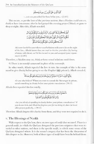 24-4 An Introduction to the Sciences ol the Quraan 
«...as it was prescribed for those before you...» |2:18.?| 
This meant, as per the laws of the previous nations, that a Muslim could not eat, 
drink or have intercourse after he had prayed the evening prayer (Isluta), or gone to 
sleep at night. Alter this, Allaah revealed, 
«It is now lawful for you to have sexual relations with your wile on the niglu 
of the fast... Allaah knows that you used to deceive yourselves (by having 
relations with them), so I le has turned to you and accepted (your repent-ance)* 
[2:187] 
Therefore, a Muslim may eat, drink or have sexual relations until dawn. 
4) There is no naasikh command in place ol the mansookh. 
In other words, Allaah repealed the law in tola. An example ol this is the com-mand 
to give charity before going to see the Prophet ($g*) privately. Allaah revealed. 
«0 you who believe! When you want to consult the Messenger in private, 
spend something in charity before your private consultation" |58:I2| 
Allaah then repealed this law totally. 
••Arc you afraid ol spending in charity before your private consultations? Il 
you do not do it, andAllaah hasforgiven you {for nut doing it), then (at least) 
offer prayers perfectly..." [58:13] 
Therefore Allaah forgave this charity from them, and they were not required to do it. 
v. The Blessings of Naskh 
With respect to the Qur'aan, there are two types ol naskh that occurred. There is a 
general naskh, in which the Qur'aan abrogated the previous scriptures that were re-vealed 
to other nations, and there is the specific mtsl(h, in which some verses ol the 
Qur'aan abrogated others. It is the second category that has been the discussion of 
this chapter so far. However, both of these types of naskh have benefits behind them. 
 