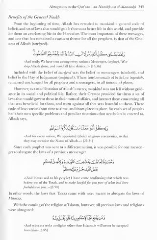 Abrogation in the Qur'aan - an-Ntiasiltfi wti al-Mansooh 245 
Benefits oj the General Nasl{h 
From the beginning of time, Allaah has revealed to mankind a general code of 
beliefs and set of laws that would guide them to a better life in this world, and provide 
lor them an everlasting life in the Hereafter. The most important of these messages, 
and one that has remained a constant theme lor all the prophets, is that ol the One-ness 
of Allaah (tawlwed): 
«Ancl verily, Wc have sent among every nation a Messenger, (saying). 'Wor-ship 
Allaah alone, anil avoid all false deities...'" 1 16:36] 
Included with the belief ol tawhecd was the belief in messengers (risalauh). anil 
belie! in the Day ol Judgement (aul{hirali). These fundamentals ol belie!, or 'aqeedah. 
remained unchanged for all prophets and messengers, in all times and places. 
However, as a manifestation ofAJJaah's mercy, mankind was not left without guid-ance 
in its social and political life. Rather, their Creator provided lor them a set of 
laws that would govern them in their mutual affairs, and instruct them concerning all 
that was beneficial for them, and warn against all that was harmful to them. These 
code o! laws varied from time to time, and from place to place, for each set of peoples 
had their own specific problems and peculiar situations that needed to be catered to. 
Allaah says, 
4jl| *_J jlj>jQ£_li_4 UjtS- <£ljj==*jj 
And lor every nation. We appointed (their) religious ceremonies, so that 
they may mention the Name of Allaah. ..- |22:34] 
Since each prophet was sent to a different nation, it was possible for one messen-ger 
to abrogate the laws of a previous messenger. 
«(And 'Kesaa said to his people) I have come confirming that which was 
before me of the Torah, and to nia/(c lawful for you part of what had been 
forbidden to you..." [3:50] 
In other words, the laws that 'Eesaa came with were meant to abrogate the laws of 
Moosaa. 
With the coming ofthe religion of Islaam, however, all previous laws and religions 
were abrogated: 
«And whoever seeks a religion other than Islaam. it will never he accepted 
from him» |3:85] 
 