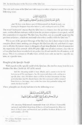 246 An Introduction to the Sciences of the Quraan 
The role and status of the Quraan with respect to other religions is made clear in the 
billowing verse: 
C^tiijpjtj 
-,-C - ^-> -- 
«And We have sent down to you (() Muhammad) the Book in truth, con-firming 
the Scripture that came before it. and a muhaymin over il- | ^ :-4X 
| 
The word 'muhaymin' means that the Qur'aan is a witness over the previous scrip-tures, 
so that all that conforms with il from the previous scriptures is accepted, and all 
that contradicts it is rejected. The Qur'aan, therefore, acts as a naasil(h agent over the 
previous scriptures, which are mansoofyi when they conflict with the Qur'aan/2' 1 
This is one of the greatest blessings of the Qur'aan, for it shows that it is the most 
complete Book (since nothing can abrogate the Qur'aan after it), and that it is supe-rior 
to all other Scriptures (since it abrogates all previous Books). It also demonstrates 
the superiority of the ummah of the Prophet (-yg) over all other nations, since the sel 
of laws that have been revealed to it are perfect lor all and suitable lor all nations, at all 
times. This is in contrast to all other laws, which were only meant for a specific na-tion, 
at a specific time. 
Benefits ofthe Specific Nusl(h 
With regards to the specific nasftfl of the Qur'aan, this too has many benefits to it. 
Makkee ibn Abee Taalib (d. M>7 A.H.) slated. 
And this (meaning nasf(h) is from Allaali. and is meant to be lor the 
betterment of I lis worshippers. So, He commands them widi a ruling at a 
specific time, since He knows that it will be lor their betterment for that 
particular lime, hut I le already knows thai tins command will he removed 
from t hem at a later lime, since at this later time that particular ruling will 
not he for their benefit. 
These principles are clearly laid down in the following verse: 
»>, . 
— 
-* . > *- s>>y 
«He (meaning Muhammad) commands them with all thai is honourable 
and good, and forbids them from all dial is evil anil immoral; he allows for 
them all that is pure and beneficial, and prohibits lor them all thai i> evil 
and harmful..." |7:157| 
^29 cl. Tafsecr Ibn Kathecr mi this verse 
530 .in -Nahaas, |>. 116. 
 