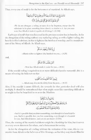 Abrogation in the Quraan - an-Nausil(h iva al-Mcmsool(h 247 
Thus, every case of nasty is for the betterment of mankind. As Allaah says. 
• Vc do not abrogate a ruling, or cause ii to be forgotten, except iliat We 
substitute in its place something better than it. orsimilar to it. Arc you una-ware 
that Allaah is indeed capable ot all things?" |2:106| 
Each type of nasty that was discussed in the previous section has its benefits. As for 
the abrogation ol the ruling without any replacing ruling, or with a lighter ruling, the 
benefit in this is obvious, in that it lightens the burden ot worship, and is a manifesta-tion 
ol"the Mercy of Allaah. As Allaah says, 
E ,« * 
j^s-^- -aa£ oI aJJ «JoJ_ 
••Allaah wishes to lighten (the burden) on you..... |4:28| 
and. 
fr'%J&<0 
••Now has Allaah made it easier for you...* [8:66] 
If the mtusityi ruling is equivalent to or more difficult than the nninsootyi, this is a 
means ot testing the believers so that 
S-lIJ I j^C-»-iJ 1 Ail I Jrt^J 
«...Allaah may discern the filthy from the pure..... [8: ^7| 
Also, if the naasityi is more difficult, the rewards for that particular deed will also 
multiply. It should be remembered that what might seem like something difficult to 
us might in tact be beneficial to us or to the Muslims. 
L>A>---, o| c>-c'j 
••And it is possible that you detest something, even though it is beneficial for 
you. And it is possible dial you love something, even though it is harmful 
tor you. And Allaah knows, and you do not knows [2:216] 
Thus, the stoning of the married adulterer might be a hardship lor him, but it serves 
as a very severe deterrent for others, and a betterment tor society. 
As for the abrogation of a ruling without the recitation of the verse, this is a re-minder 
from Allaah to the believers of His blessings, so that they may thank Him lor 
 