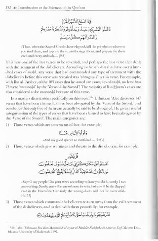 252 An Introduction to the Sciences ofthe Qur'aan 
'•Then, when the Sacred Months have elapsed, kill die polyihcists wherever 
you linil them, and capture diem, and besiege diem, and prepare for them 
each and every ambush..... [9:5] 
This was one ofthe last verses to Lie revealed, and perhaps the last verse that dealt 
with the treatment of the disbelievers. According to the scholars that have over a hun-dred 
cases oi nus/(/i, any verse that had commanded any type ol treatment with the 
disbelievers before this verse was revealed was "abrogated' by this verse. For example, 
with Ibn al-'Arabee, of the 1 05 cases thai he staled are examples oinasfyi. no less than 
75 were 'imuisootyi' by the 'Verse of the Sword"! The majority of Ibn Hazm's cases arc 
also considered to be mansookh because ol this verse. 
In a masters dissertation specifically on this topic."" 'Uthmaan 'Alee discusses 147 
vnses that have been claimed to have been abrogated by the 'Verse of the Sword," and 
concludes that only five of them can actually be said to be abrogated. He gives a useful 
categorisation of the types of verses that have been claimed to have been abrogated by 
the 'Verse of the Sword". The main categories are: 
1 
) 
Those verses which are statements of fact; for example, 
<<And say good speech to mankind..." |2:8i| 
2) Those verses which give warnings and threats to the disbelievers; for example, 
..- - •> 
«Say: O my people! Do your work according to how you do it, surely. I too 
am working. Surely, you will come to know lor which ol us will be the (happy) 
end in the Hereafter. Certainly the wrong-doers will not be successluU 
[6:135] 
3) Those verses which command the believers to turn away from the evil treatment 
of the disbelievers, and to deal with them peacefully; for example, 
536 'Alee, 'Uthmaan Mu'alim Mahmood: al-Ayaat al-Muda'ec Nasl{hiiha bi Atiyitl tis-Sityf, Masters Diss.. 
Islaamir University ol Madecnah, l'W2. 
 