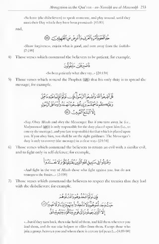 1 
Abrogation in the Qur'aan - an-Nacm^h wa al-Mansookh 253 
•<So leave (the disbelievers) to speak nonsense, ami play around, until they 
meet their Day which they have been promised" [43:8.5 
and. 
ii- 
«Shovv forgiveness, enjoin what is good, and turn away from the foolish.. 
|7:199| 
4) Those verses which command the believers to be patient; for example, 
«So bear patiently what they say..... |20:130| 
5) Those verses which remind the Prophet (^§) that his only duty is to spread the 
message; tor example, 
i*tf-rf1'7"*f *' *-•*> t- I'^-T'-'i- -V- -f~ 
«Say: Obey Allaah and obey the Messenger. Bui il you turn away, he (i.e., 
Muhammad (^g)) is only responsible (or the duty placed upon him (i.e.. lo 
convey the message), and you (are responsible) liir that which is placed upon 
you. If you obey him, you shall be on the right guidance. The Messenger's 
duty is only to convey (the message) in a clear way» |24:54| 
6) Those verses which command the believers to return an evil with a similar evil, 
and to fight only in self-defence; for example, 
•<And fight in the way ol Allaah those who light against you. but do not 
transgress the limits..... [2:190] 
7) Those verses which command the believers to respect the treaties that they had 
with the disbelievers; for example, 
>*>Ui_j £»&> J»j yy op 
»...but ifthey turn back, then take hold of them, and kill them wherever you 
find them, and do not take helpers or allies Irom them. Kxcept those who 
join a group, between you and whom there is a treaty (ol peace)...* [4:89-90] 
 