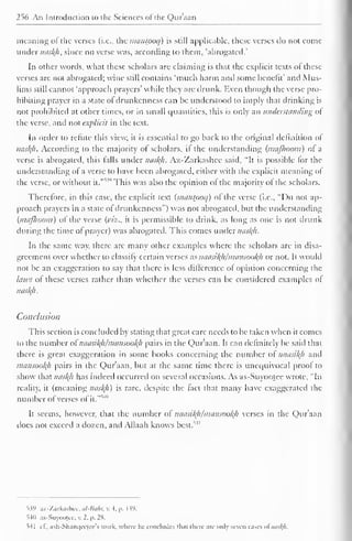 1 
256 An Introduction to the Sciences ol the Quraan 
meaning of the verses (i.e., the mantpoq) is still applicable, these verses do not come 
under naskfl, since no verse was, according lo them, "abrogated.' 
In other words, what these scholars are claiming is that the explicit texts of these 
verses are not abrogated; wine still contains 'much harm and some benefit' and Mus-lims 
still cannot 'approach prayers' while they are drunk. Even though the verse pro-hibiting 
prayer in a state of drunkenness can be understood to imply that drinking is 
not prohibited at other times, or in small quantities, this is only an understanding of 
the verse, and not explicit in the text. 
In onler to refute this view, it is essential to go back to the original definition of 
nask}i. According to the majority <>f scholars, if the understanding (maflwom) ot a 
verse is abrogated, this falls under nasl{li. Az-Zarkashee said, "It is possible for the 
understanding of a verse to have been abrogated, either with the explicit meaning of 
the verse, or without 1 " it."' 
This was also the opinion ol the majority ol the scholars. 
Therefore, in this case, the explicit text (manlpoq) ol the verse (i.e., "Do not ap-proach 
prayers in a state of drunkenness") was not abrogated, but the understanding 
(mafhoom) ol the verse (viz., it is permissible to drink, as long as one is not drunk 
during the time ot prayer) was abrogated. This comes under nasty. 
In the same way, there are many other examples where the scholars are in disa-greement 
over whether to classify certain verses as naasityi/mansooty or not. It would 
not be an exaggeration to say that there is less difference of opinion concerning the 
laws of these verses rather than whether the verses can be considered examples of" 
nasty. 
Conclusion 
This section is concluded by stating that great care needs to be taken when it comes 
to the number of naasityi/mansooty pairs in the Qur'aan. It can definitely be said that 
there is great exaggeration in some books concerning the number of naasityi and 
mansootyi pairs in the Qur'aan, but at the same time there is unequivocal proof to 
show that nasty has indeed occurred on several occasions. As as-Suyootee wrote, "In 
reality, it (meaning nasty) is rare, despite the fact that many have exaggerated the 
number of verses ofit." 
5*1 
It seems, however, that the number ot naasityimansooty verses in the Qur'aan 
does not exceed a dozen, and Allaah knows best."1'" 
1?9 az-'/arkaslicc, ul-liuhr, v. •), p. I W. 
540 as-Suyoojee, v. 2, p. 28. 
54 
c I.. ash-Shanqeetce's work, where lie concludes thai there arc only seven cases ofnasftfi. 
 