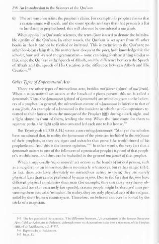 258 An Introduction to the Sciences oi the Quraan 
6) The act must not refute the prophet's claim. For example, il a prophet claims that 
a certain stone will speak, and the stone speaks and says that that person is a liar 
in his claim to prophethood, this will also not be considered a imt'jizah. 
When applied to Qur'aanic sciences, the term i'jaaz is used to denote the inimita-ble 
quality of the Qur'aan. In other words, the Quraan is set apart from all other 
books in that it cannot be rivalled or imitated. This is exclusive to the Qur'aan; no 
other book can claim this. No matter how eloquent the poet, how knowledgeable the 
scholar, how well-versed the grammarian - none can bring lorth anything similar to 
this, since the Qur'aan is the Speech ofAllaah, and the difference between the Speech 
ot Allaah and the speech ol His Creation is the dillerence between Allaah anil His 
Creation.^ 
Other Types ofSupernatural Acts 
There are other types ol miraculous acts, besides mu'jizaat (plural of mu'jizah). 
When a supernatural act occurs at the hands of a pious person, this act is called a 
karaamah. Thus, the araamaat (plural ol l^araamah) are miracles given to the believ-ers 
of a prophet. In general, the miraculous nature ol a l^araamah is inferior to that of 
a mu'jizah. An example of a /(araama/i is the incident in which two Companions re-turned 
to their houses from the mosque ot the Prophet ($ys) during a dark night, and 
a light shone in front of them, leading the way. When the time came for them to 
separate paths, the light split into two and led each one to his house.''4 '' 
Ibn Taymiyyah (d. 728 A.H.) wrote, concern ng/(araamaat: "Many of the scholars 
have mentioned that, in reality, the /(araamuat of the pious are included in the mu'jizaat 
of their prophets, as they arc signs and miracles that prove (the truthfulness) of his 
prophethood. Ami this is the correct opinion." 14. 
In other words, the very fact that a 
l^araamah occurs to one of the followers of a particular prophet is proof of that proph-et's 
truthfulness, and thus can be included in the general mu'jizaat of that prophet. 
When a supposedly 'supernatural' act occurs at the hands ol an evil person, such 
as a magician or an innovator, this is no miracle whatsoever, but rather magic (sihr). 
In fact, these acts have absolutely no miraculous nature to them; they are merely 
physical feats than can be performed by man orjinn. Due to the fact that thejinn have 
different physical capabilities than man (for example, they can carry very heavy ob-jects, 
and travel at extremely fast speeds), certain people might be deceived into pre-suming 
these acts to be 'miracles'. In reality, they are only physical acts ol the eviljinn. 
aided by their human counterparts. Therefore, no believer can ever be fooled by the 
tricks of a magician: 
S4t The last portion ofthe sentence, The difference between...', is a statement of the famous Successor 
Aboo 'Abd ar-Rahmaan as-Sulamee, although some weak narrations raise it to a statement ol the Prophet 
(SSI). cE al-l-aahkaa'cc, v. 2. # 557. 
^4ti Reported by al-Bukhaarcc. 
S-17 Itr. p.3.5. 
 