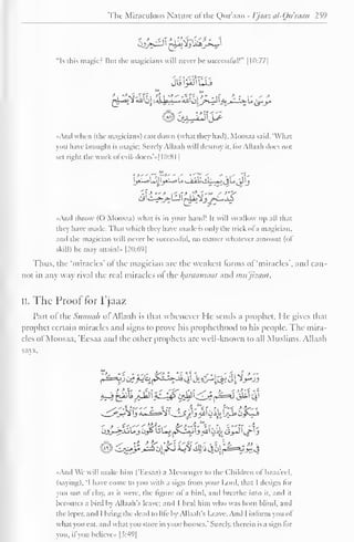 The Miraculous Nature of the Qur'aan - Vjaaz al-Qu'man 259 
"Is this magic? Bui the magicians will never be successful!" 1 10:77] 
•And when (the magicians) cast down (what they had), Moosaa said. What 
you have brought is magic; Surely Allaah will destroy it. for Allaah does not 
sel right the work ol 'evil-doers'»[ 10:81 
| 
yi~*>lj |_jxl^>u v_iii! siL~«JijU j_J 'j 
disi-^-^LU I tAa±2jj>-L*jS 
-And throw (() Moosaa) what is in your hand! It will swallow up all that 
they have made. That which they have made is only the trick ofa magician, 
and the magician will never he successful, no matter whatever amount (ol 
skill) he may attain!- |2():69| 
Thus, the 'miracles' ofthe magician are the weakest forms of 'miracles', and can-not 
in any way rival the real miracles of the /(tinniiihia/ anil mu'jizaat. 
ii. The Proof for Pjaaz 
Part of the Simmth of Allaah is that whenever He sends a prophet, Me gives that 
prophet certain miracles anil signs to prove his prophcthood to his people. The mira-cles 
of Moosaa, 'Eesaa and the other prophets are well-known to all Muslims. Allaah 
says. 
~^_j°j-?} y *..« ^-^i 
 
. * Sy) i All' i,u *jJe» Oys^-i 
- > . ;•",-— ' W--,-- ^-"-'1' ; 
f 'i -"»i "1- 
OJ>_r^fJoUjOy> UL^~Kj-kJ'jAU'Oi,MCi_»-»J' t/"'J 
And We will make him (T.esaa) a Messenger to the Children of Israa'ecl. 
(saying). 'I have come to you with a sign Irom your Lord, that I design lor 
you out ol clay, as it were, the figure ol a bird, and breathe into it, and it 
becomes a bird by Allaah's leave; and I heal him who was horn blind, and 
the leper, and I bring the dead to life by Allaah's Leave. And I inform you of 
what you eat. and what you store in your houses." Surely, therein is a sign lor 
you, if you bclieve» [3:49] 
 